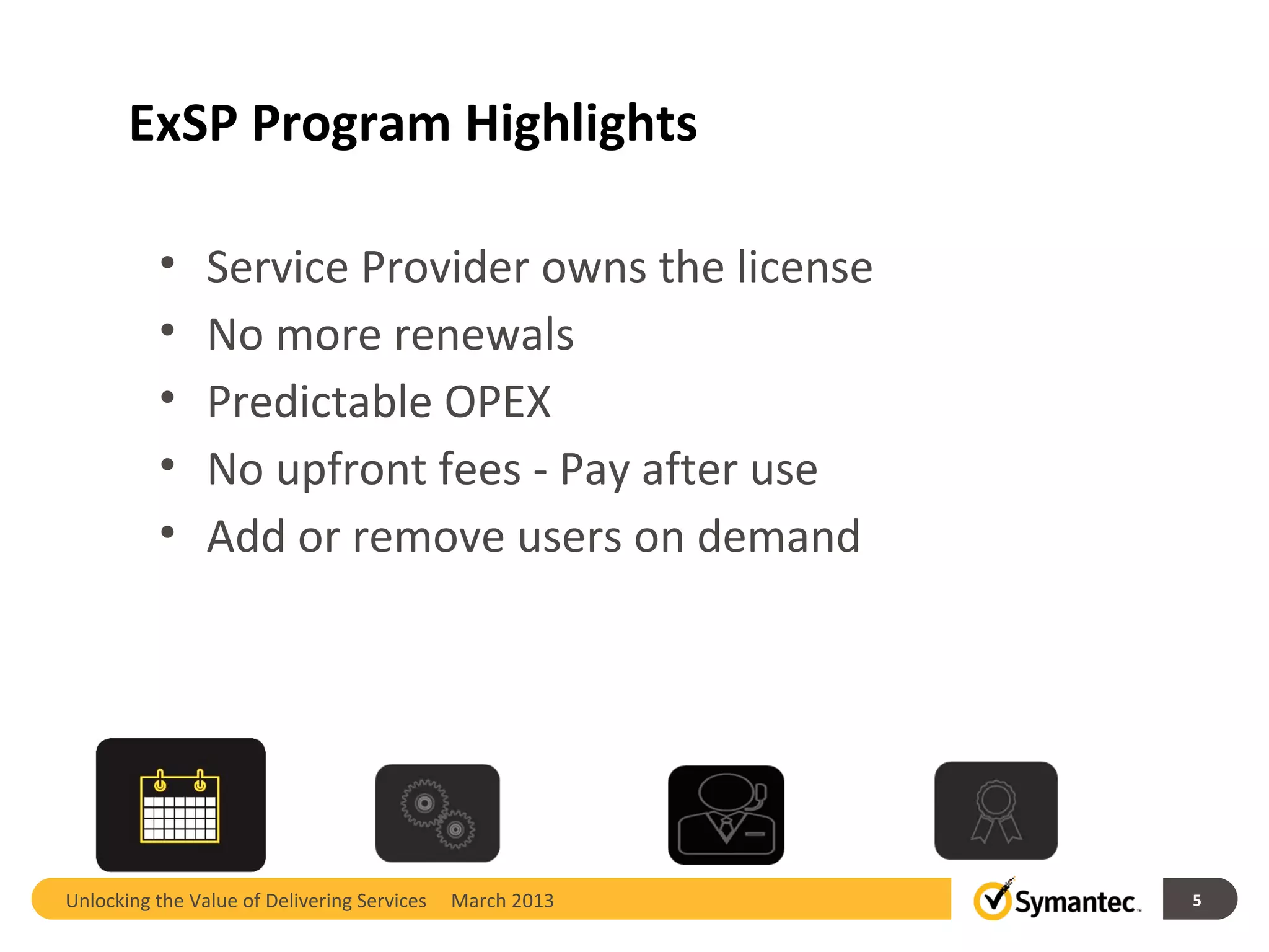 ExSP Program Highlights

          •     Service Provider owns the license
          •     No more renewals
          •     Predictable OPEX
          •     No upfront fees - Pay after use
          •     Add or remove users on demand




Unlocking the Value of Delivering Services   March 2013   5
 