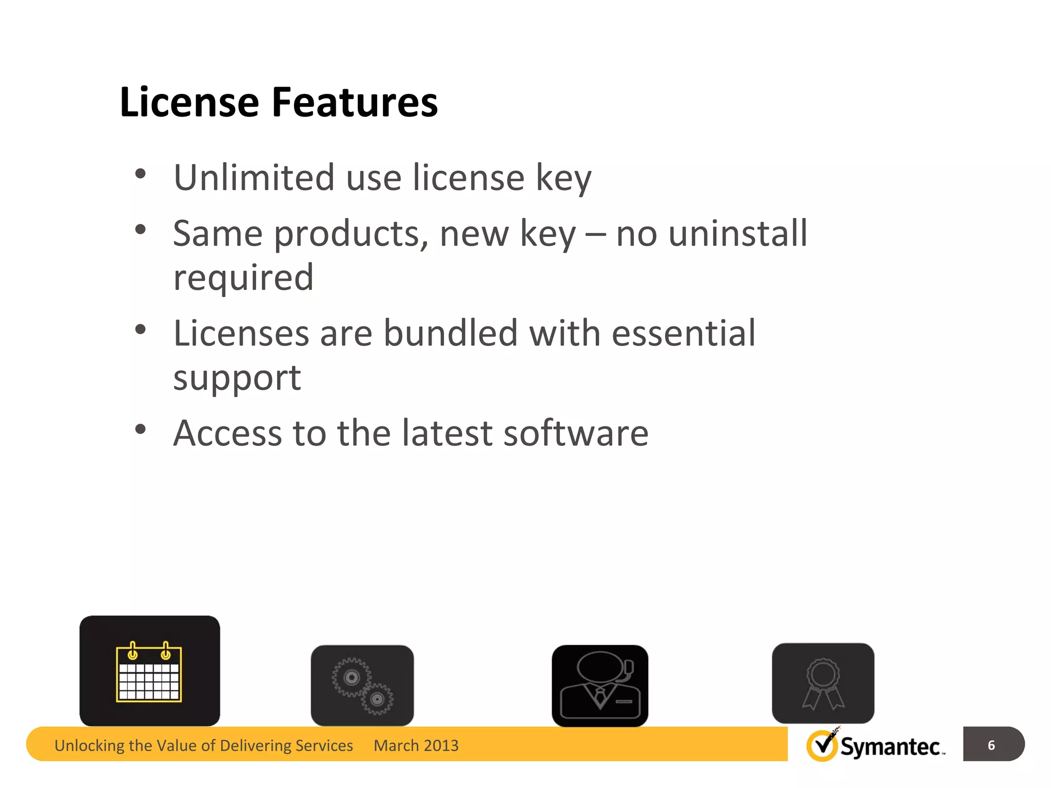 License Features
           • Unlimited use license key
           • Same products, new key – no uninstall
             required
           • Licenses are bundled with essential
             support
           • Access to the latest software




Unlocking the Value of Delivering Services   March 2013   6
 