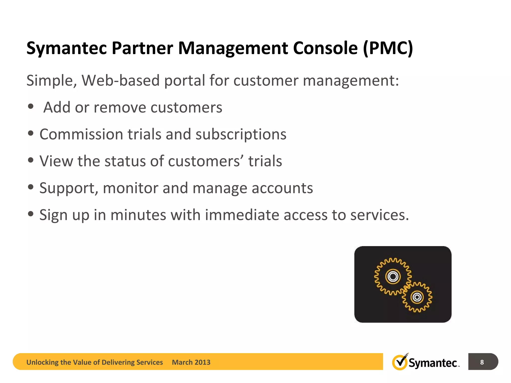 Symantec Partner Management Console (PMC)
Simple, Web-based portal for customer management:
• Add or remove customers
• Commission trials and subscriptions
• View the status of customers’ trials
• Support, monitor and manage accounts
• Sign up in minutes with immediate access to services.




Unlocking the Value of Delivering Services   March 2013   8
 
