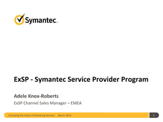 ExSP - Symantec Service Provider Program

    Adele Knox-Roberts
    ExSP Channel Sales Manager – EMEA

Unlocking the Value of Delivering Services   March 2013   1
 