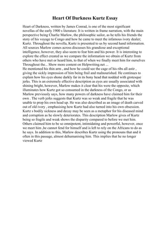 Heart Of Darkness Kurtz Essay
Heart of Darkness, written by James Conrad, is one of the most significant
novellas of the early 1900 s literature. It is written in frame narration, with the main
perspective being Charlie Marlow, the philosophic sailor, as he tells his friends the
story of his voyage to Congo and how he came to meet the infamous ivory dealer;
Kurtz. Throughout the novella, Kurtz is presented to us by second hand information.
All sources Marlow comes across discusses his grandiose and exceptional
intelligence, however, they also seem to fear him and his power. It is interesting to
explore the effect created as we compare the information we obtain of Kurtz from
others who have met or heard him, to that of when we finally meet him for ourselves
Throughout the... Show more content on Helpwriting.net ...
He mentioned his thin arm , and how he could see the cage of his ribs all astir ,
giving the sickly impression of him being frail and malnourished. He continues to
explain how his eyes shone darkly far in its bony head that nodded with grotesque
jerks. This is an extremely effective description as eyes are usually associated with
shining bright, however, Marlow makes it clear that his were the opposite, which
illuminates how Kurtz got so consumed in the darkness of the Congo, or as
Marlow previously says, how many powers of darkness have claimed him for their
own . The verb jerks suggests that Kurtz was so weak and fragile that he was
unable to prop his own head up. He was also described as an image of death carved
out of old ivory , emphasising how Kurtz had also turned into his own obsession.
Kurtz s bodily sickness and decay may be seen as a metaphor for his diseased mind
and corruption as he slowly deteriorates. This description Marlow gives of Kurtz
being so fragile and weak shows the disparity compared to before we met him.
Others claimed him to be so omnipotent, intimidating and powerful, however, once
we meet him ,he cannot fend for himself and is left to rely on the Africans to do as
he says. In addition to this, Marlow describes Kurtz using the pronouns that and it
often in this passage, almost dehumanising him. This implies that he no longer
viewed Kurtz
 