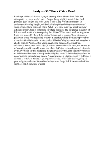 Analysis Of China s China Road
Reading China Road opened my eyes to many of the issues China faces as it
attempts to become a world power. Despite being slightly outdated, this book
provided good insight into what China is like in the eyes of an outsider. In
addition to providing insight, this book also helped me become more aware of
some of the cultural norms of China. What I was most surprised about was how
different life in China is depending on where one lives. The difference in quality of
life was so dramatic when comparing the cities of China to the rural farming areas.
I also was amazed by how different the Chinese act in terms of their attitudes. In
particular, while reading I came to a part in the story where the author spoke about
a bus ride. On this bus ride, a watermelon fell off of a luggage rack and landed on a
child s head. In America, this would have been a big deal. Most likely an
ambulance would have been called, a lawsuit would have been filed, and some sort
of bus reform policy would be put into place. In China, nothing happened after this
event. People on the bus made sure the child was okay but, after that, they returned
to their normal business. Nobody made a big deal out of it, and nobody saw it as an
opportunity to sue and make money. America is such a litigious country. In China, it
seemed as if they had more forgiving personalities. They were less caught up in
personal gain, and more focused on the important things in life. Another detail that
surprised me about China was the
 