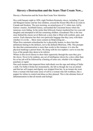 Slavery s Destruction and the Scars That Create New...
Slavery s Destruction and the Scars that Create New Identities
On a cold January night in 1856, eight Northern Kentucky slaves, including 22 year
old Margaret Garner and her four children, crossed the frozen Ohio River en route to
Canada and freedom. The next morning, an armed posse of 11 white men, led by
Garner s master, Archibald Gaines, surrounded the Cincinnati house where the
runaways were hiding. In the melee that followed, Garner murdered her two year old
daughter and attempted to kill her remaining children. (Goodman) This is the true
story behind the classic novel Beloved; a story that is filled with symbols, pain, and
sorrow. Each character has their own particular baggage that they carry with them
whether it is in the ... Show more content on Helpwriting.net ...
When Sixo outsmarts schoolteacher he is physically beaten, to show him that
definitions belong to the definers, not to the defined (Morrison, 190). This prompts
the idea that communication is more than words in this instance; it is also the
physical markings a person bears. He along with his two nephew s serve to ruin the
lives of the people they deem to be inferior.
Whites in this novel choose to show their superiority through the scars they give
the slaves. Never to be outdone, any act of intelligence shown by a slave other than
his or her job will be followed by a beating of some sort, whether it be whipped,
punched, or raped.
One such instance that impacted three individuals was the rape and taking of Sethe
s milk. For Sethe it broke her momentarily, she felt as though she was an animal
and that her self respect and dignity was stripped from her. In an instant she went
from a woman who had some sense of self to a woman who felt worthless, like a
puppet for whites to control and abuse as they pleased. This is the ultimate form of
dehumanization in that all morals and feelings
 