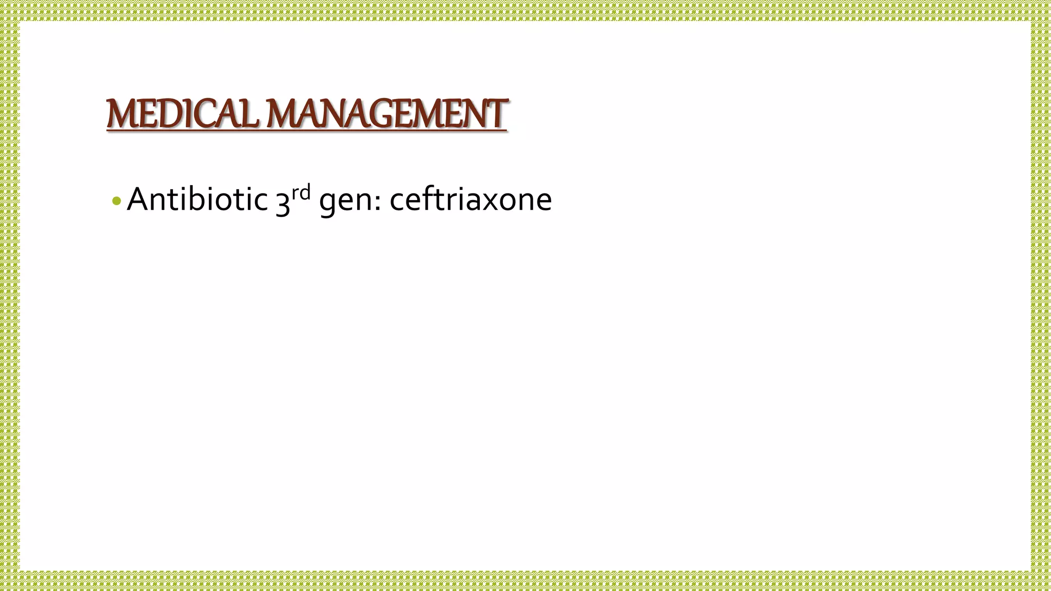 MEDICAL MANAGEMENT
•Antibiotic 3rd gen: ceftriaxone
 
