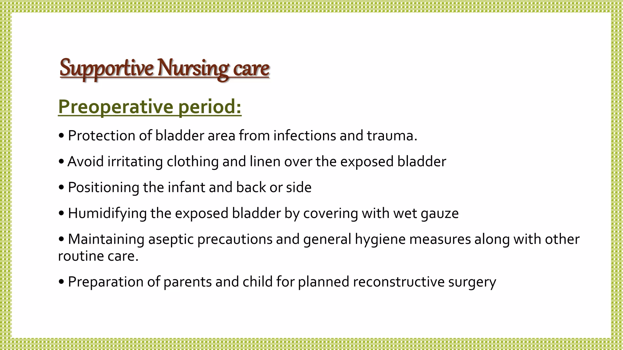 Supportive Nursing care
Preoperative period:
• Protection of bladder area from infections and trauma.
• Avoid irritating clothing and linen over the exposed bladder
• Positioning the infant and back or side
• Humidifying the exposed bladder by covering with wet gauze
• Maintaining aseptic precautions and general hygiene measures along with other
routine care.
• Preparation of parents and child for planned reconstructive surgery
 