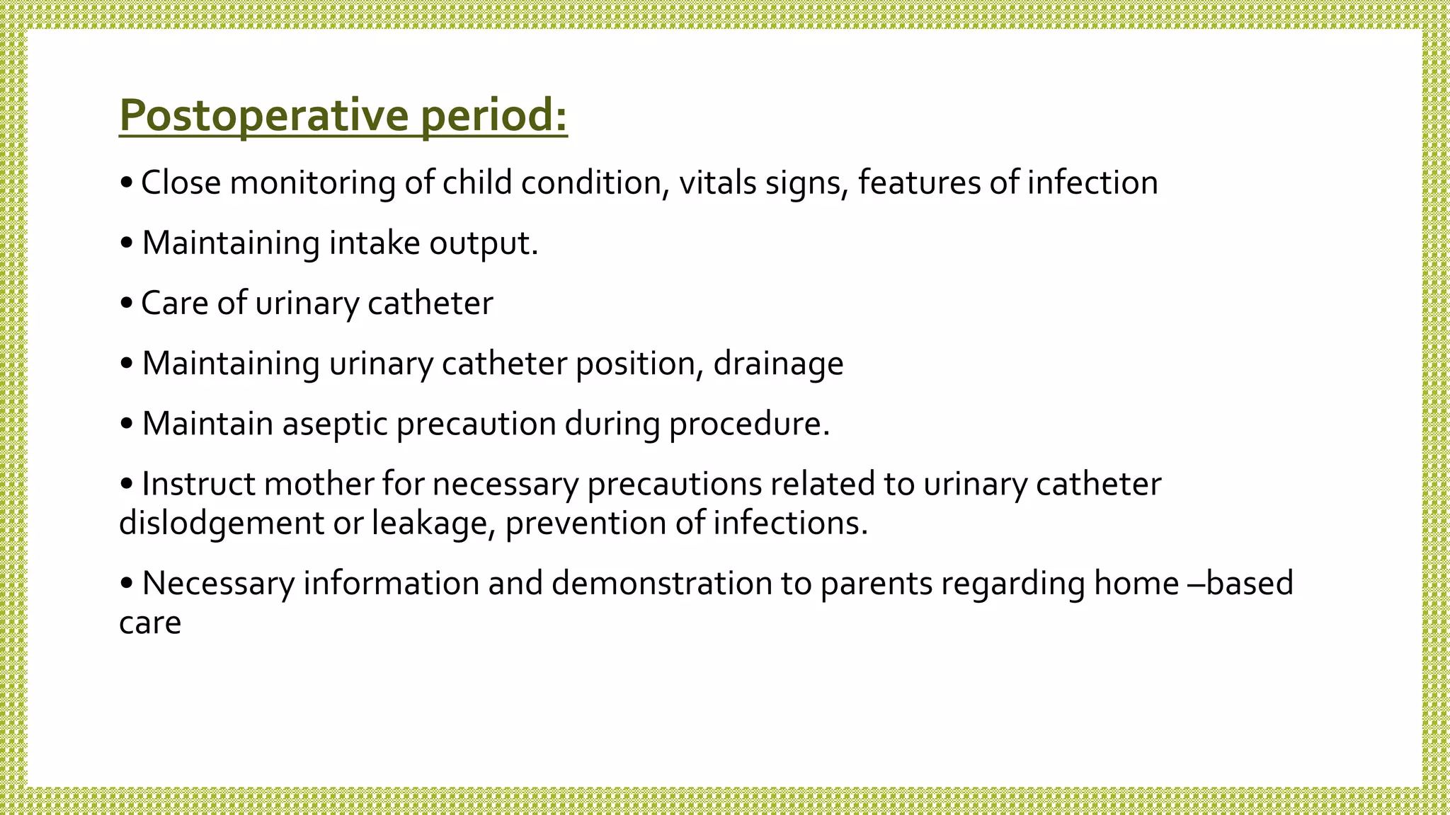 Postoperative period:
• Close monitoring of child condition, vitals signs, features of infection
• Maintaining intake output.
• Care of urinary catheter
• Maintaining urinary catheter position, drainage
• Maintain aseptic precaution during procedure.
• Instruct mother for necessary precautions related to urinary catheter
dislodgement or leakage, prevention of infections.
• Necessary information and demonstration to parents regarding home –based
care
 