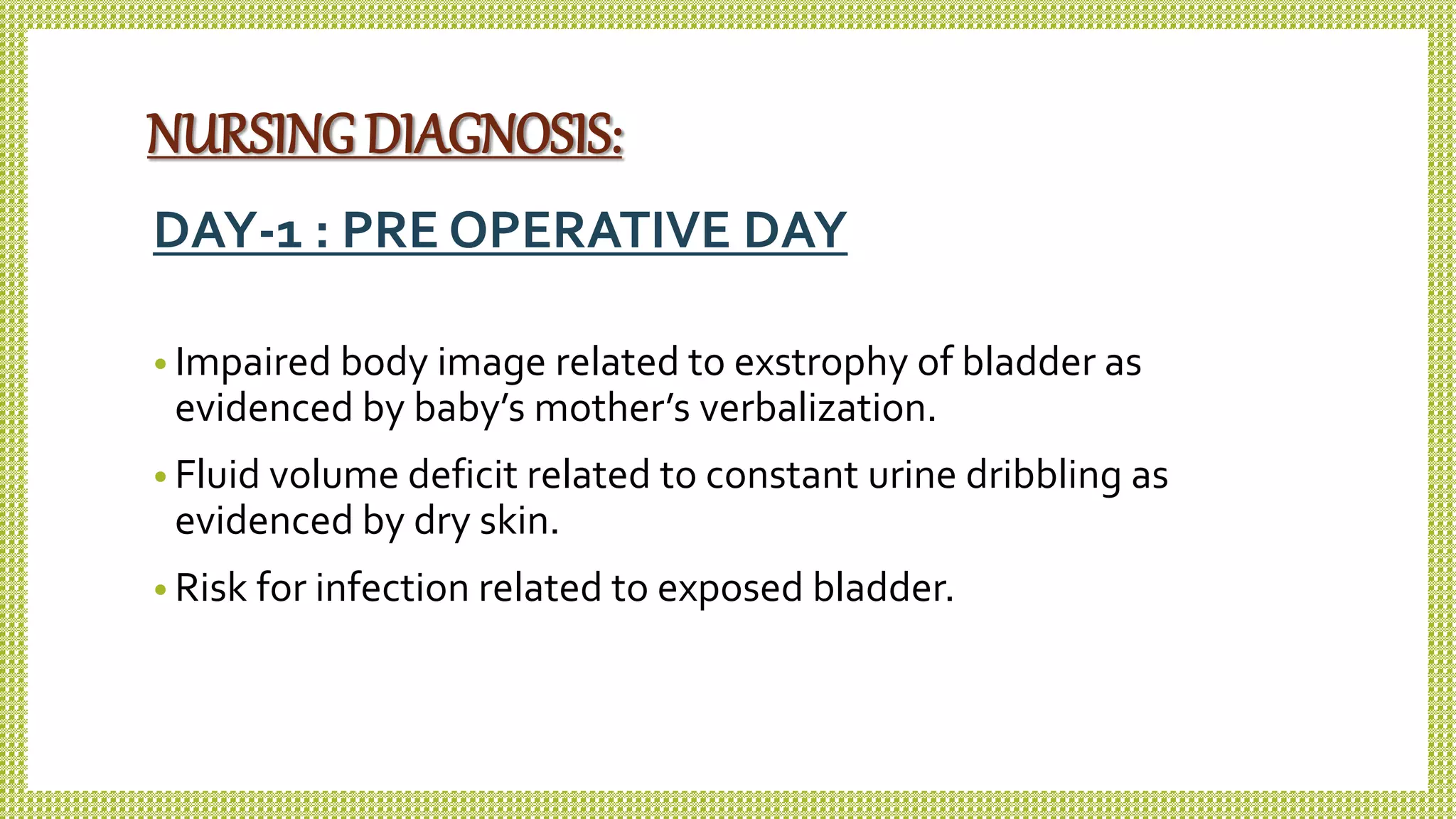 NURSING DIAGNOSIS:
DAY-1 : PRE OPERATIVE DAY
• Impaired body image related to exstrophy of bladder as
evidenced by baby’s mother’s verbalization.
• Fluid volume deficit related to constant urine dribbling as
evidenced by dry skin.
• Risk for infection related to exposed bladder.
 
