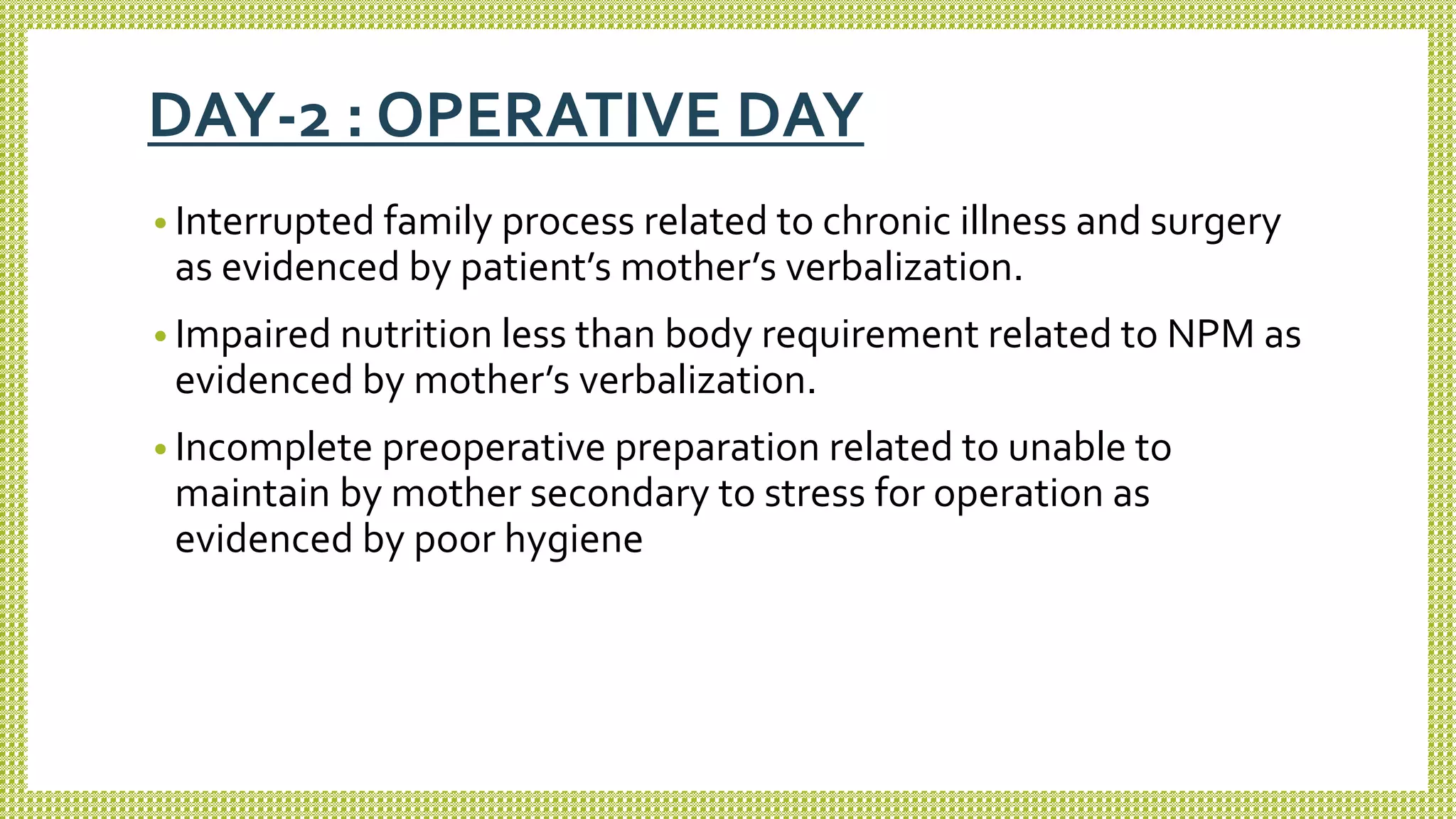 DAY-2 : OPERATIVE DAY
• Interrupted family process related to chronic illness and surgery
as evidenced by patient’s mother’s verbalization.
• Impaired nutrition less than body requirement related to NPM as
evidenced by mother’s verbalization.
• Incomplete preoperative preparation related to unable to
maintain by mother secondary to stress for operation as
evidenced by poor hygiene
 