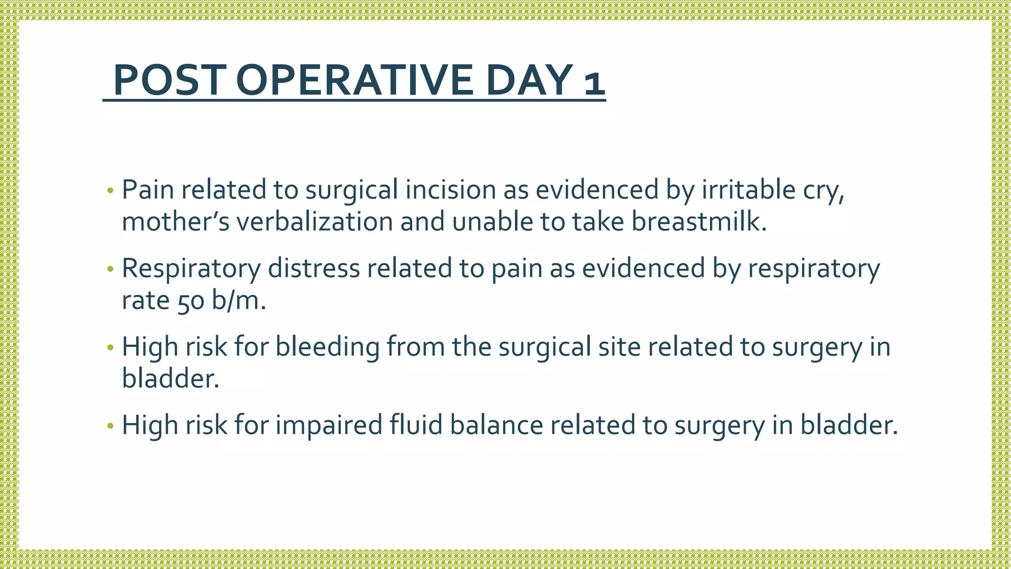POST OPERATIVE DAY 1
• Pain related to surgical incision as evidenced by irritable cry,
mother’s verbalization and unable to take breastmilk.
• Respiratory distress related to pain as evidenced by respiratory
rate 50 b/m.
• High risk for bleeding from the surgical site related to surgery in
bladder.
• High risk for impaired fluid balance related to surgery in bladder.
 