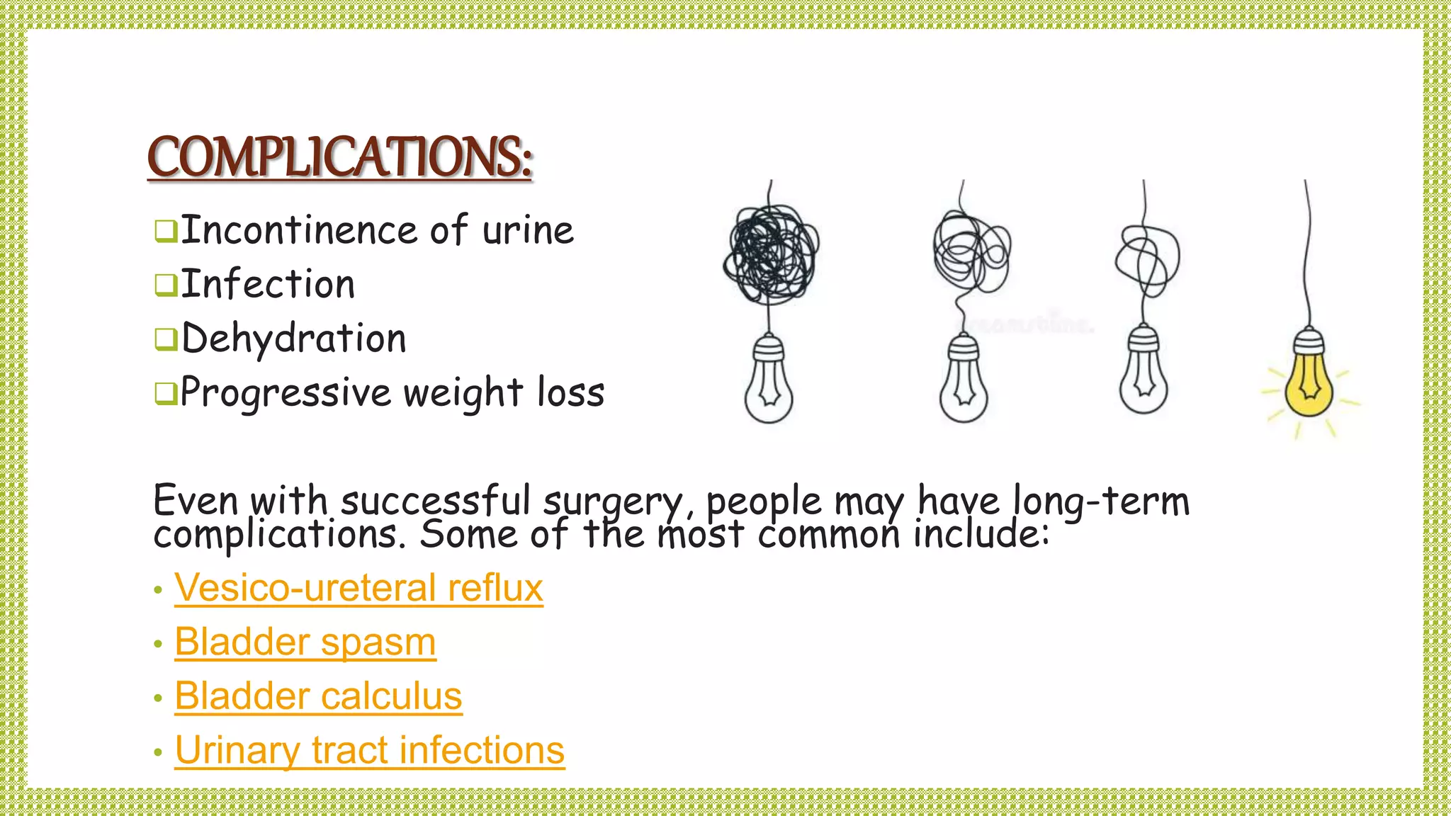 COMPLICATIONS:
Incontinence of urine
Infection
Dehydration
Progressive weight loss
Even with successful surgery, people may have long-term
complications. Some of the most common include:
• Vesico-ureteral reflux
• Bladder spasm
• Bladder calculus
• Urinary tract infections
 