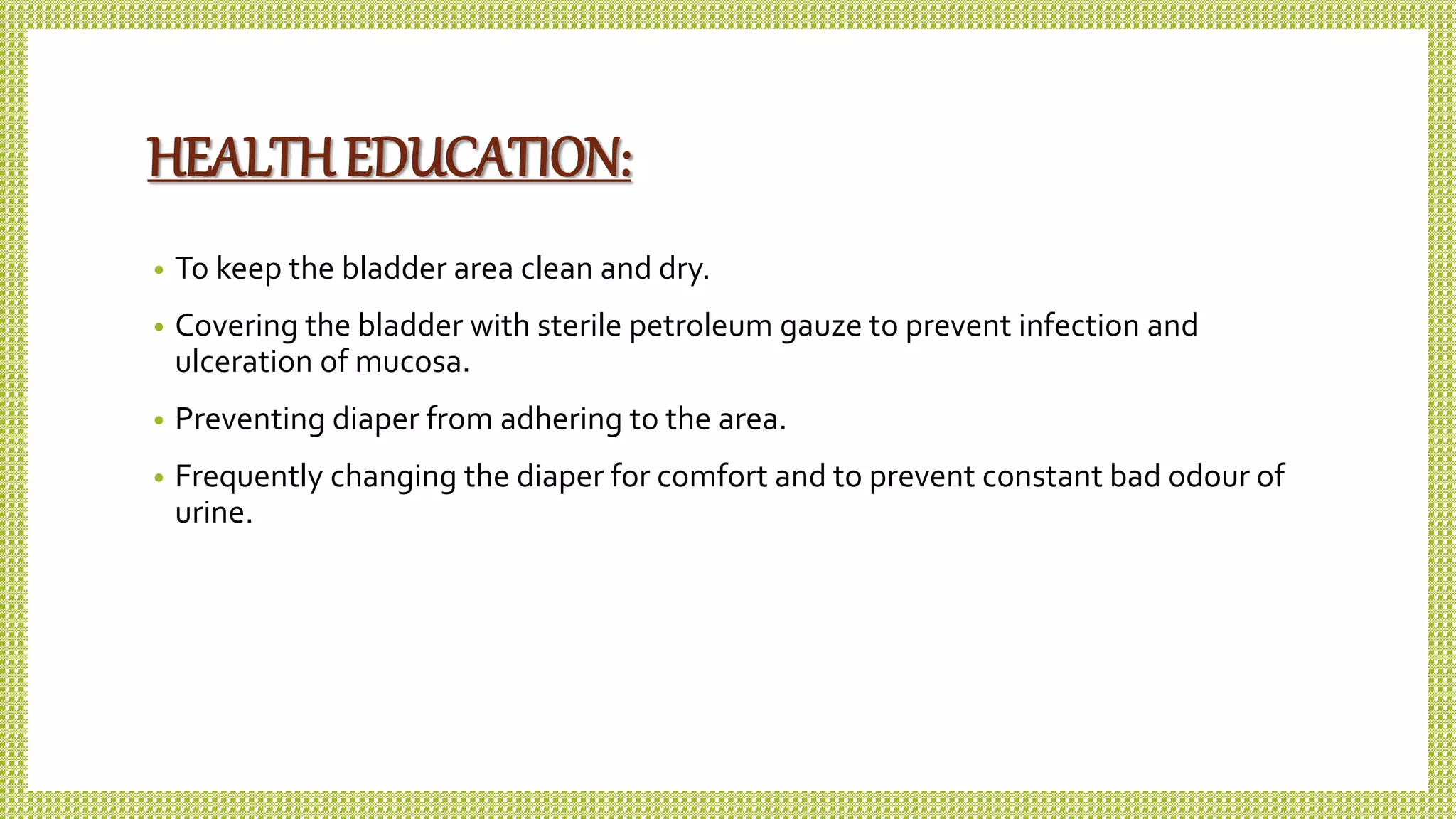 HEALTHEDUCATION:
• To keep the bladder area clean and dry.
• Covering the bladder with sterile petroleum gauze to prevent infection and
ulceration of mucosa.
• Preventing diaper from adhering to the area.
• Frequently changing the diaper for comfort and to prevent constant bad odour of
urine.
 