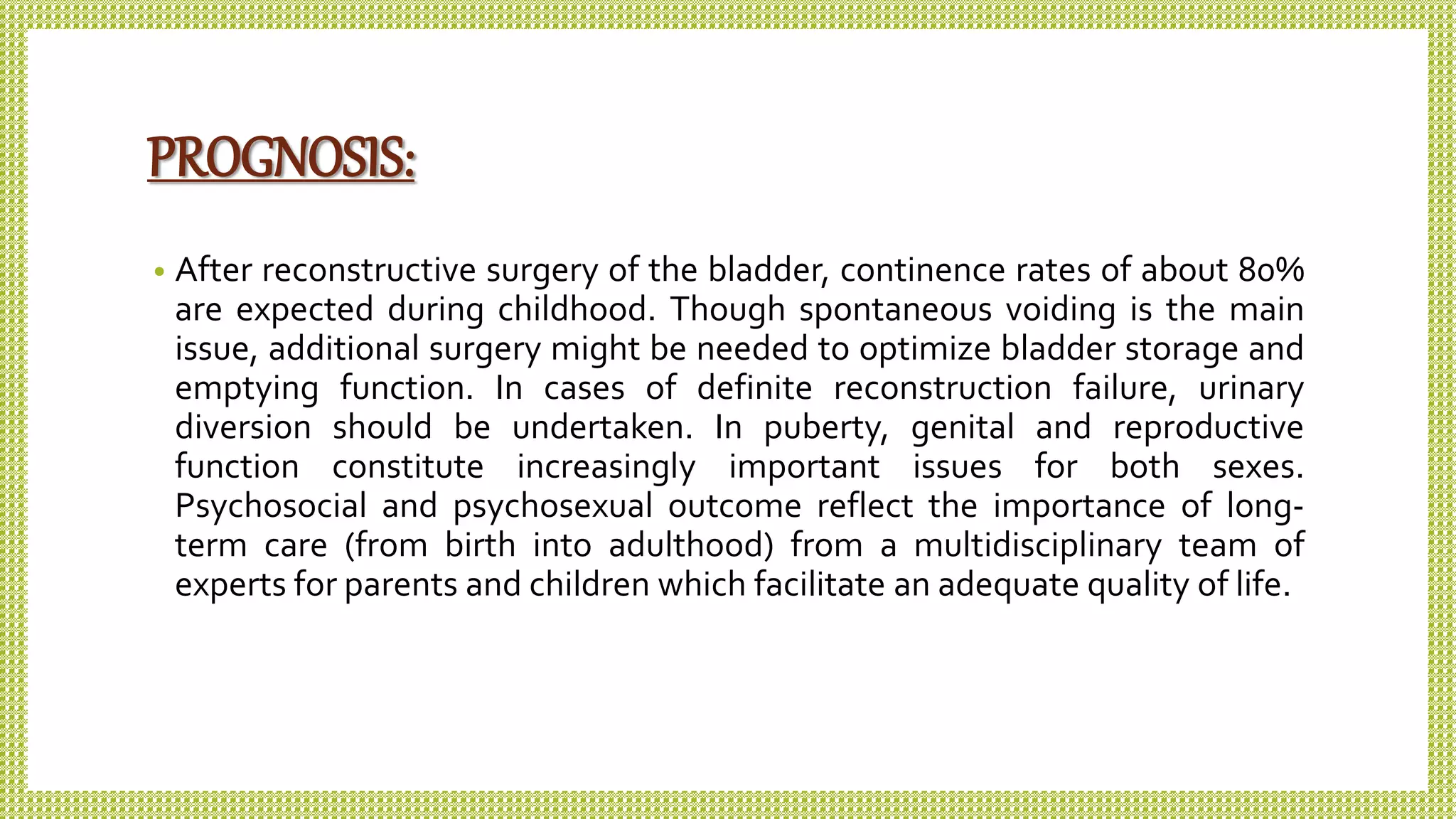PROGNOSIS:
• After reconstructive surgery of the bladder, continence rates of about 80%
are expected during childhood. Though spontaneous voiding is the main
issue, additional surgery might be needed to optimize bladder storage and
emptying function. In cases of definite reconstruction failure, urinary
diversion should be undertaken. In puberty, genital and reproductive
function constitute increasingly important issues for both sexes.
Psychosocial and psychosexual outcome reflect the importance of long-
term care (from birth into adulthood) from a multidisciplinary team of
experts for parents and children which facilitate an adequate quality of life.
 