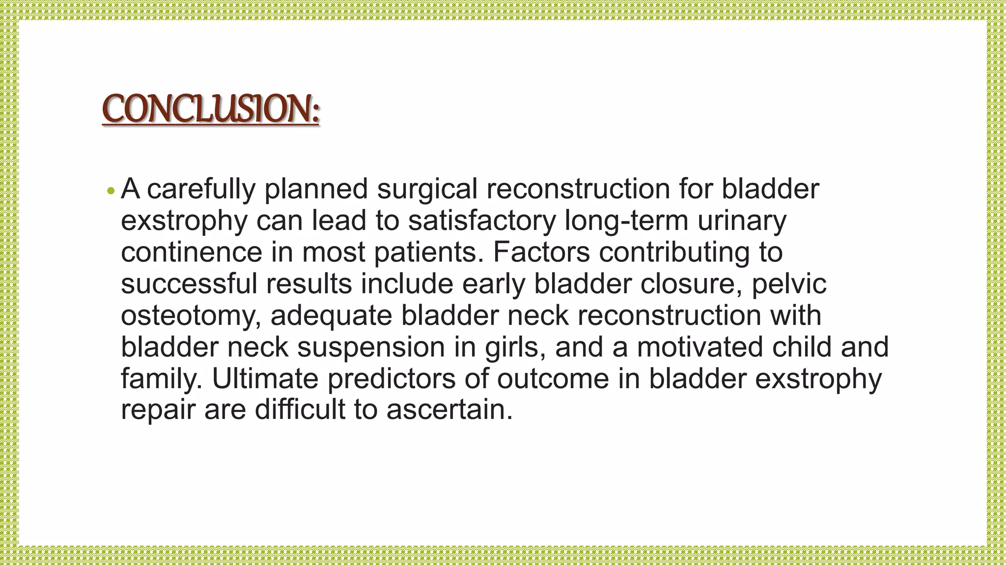 CONCLUSION:
• A carefully planned surgical reconstruction for bladder
exstrophy can lead to satisfactory long-term urinary
continence in most patients. Factors contributing to
successful results include early bladder closure, pelvic
osteotomy, adequate bladder neck reconstruction with
bladder neck suspension in girls, and a motivated child and
family. Ultimate predictors of outcome in bladder exstrophy
repair are difficult to ascertain.
 