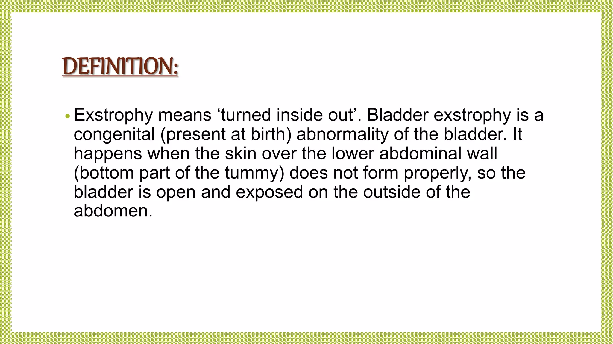 DEFINITION:
• Exstrophy means ‘turned inside out’. Bladder exstrophy is a
congenital (present at birth) abnormality of the bladder. It
happens when the skin over the lower abdominal wall
(bottom part of the tummy) does not form properly, so the
bladder is open and exposed on the outside of the
abdomen.
 