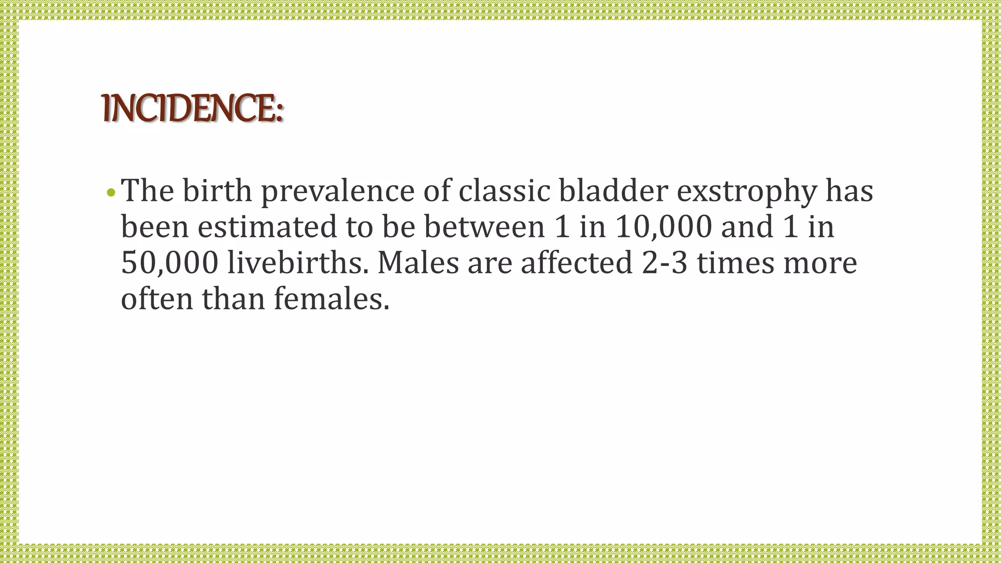 INCIDENCE:
•The birth prevalence of classic bladder exstrophy has
been estimated to be between 1 in 10,000 and 1 in
50,000 livebirths. Males are affected 2-3 times more
often than females.
 