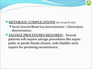 METABOLIC COMPLICATIONS (for Group III only):
  Serial Arterial Blood Gas determination + Electrolytes
    determination.
SALVAGE PROCEDURES REQUIRED : Several
 patients will require salvage procedures like supra-
 pubic or penile fistula closure, redo bladder neck
 repairs for persisting incontinence.
 