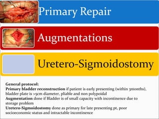 General protocol:
Primary bladder reconstruction if patient is early presenting (within 3months),
bladder plate is >5cm diameter, pliable and non polypoidal
Augmentation done if Bladder is of small capacity with incontinence due to
storage problem
Uretero-Sigmoidostomy done as primary for late presenting pt, poor
socioeconomic status and intractable incontinence
 
