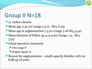 Group II N=18
17 males 1 female
Mean age 11.52 yrs (range 3.5-17, SD+ 6.05)
Mean age at augmentation 7.3 yrs (range 3-18 SD+ 4.34)
Mean duration of follow up 4.13 years (range 1-13, SD+
 3.55)
Initial operative treatment
   One stage 8
   Staged repair 10
Reason for augmentation – small capacity bladder with no
  hold up of urine
 