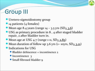 Group III
Uretero-sigmoidostomy group
14 patients (4 females)
Mean age 8.4 years (range 14 – 3.5 yrs (SD+ 3.6)
USG as primary procedure in 8 , 4 after staged bladder
 repair, 2 after bladder turn in.
Mean age at USG 4.7 (range 1-11, SD+ 2.85)
Mean duration of follow up 3.6 yrs (1– 10yrs, SD+ 3.21)
Indications for USG
    Bladder dehiscence + incontinence 2
    Incontinence 3
    Small fibrosed bladder 9
 