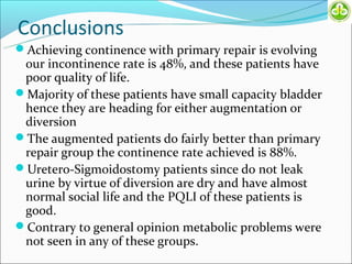 Conclusions
Achieving continence with primary repair is evolving
 our incontinence rate is 48%, and these patients have
 poor quality of life.
Majority of these patients have small capacity bladder
 hence they are heading for either augmentation or
 diversion
The augmented patients do fairly better than primary
 repair group the continence rate achieved is 88%.
Uretero-Sigmoidostomy patients since do not leak
 urine by virtue of diversion are dry and have almost
 normal social life and the PQLI of these patients is
 good.
Contrary to general opinion metabolic problems were
 not seen in any of these groups.
 