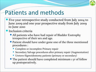 Patients and methods
Five year retrospective study conducted from July 2004 to
 June 2009 and one year prospective study from July 2009
 to June 2010
Inclusion criteria
   All patients who have had repair of Bladder Exstrophy
    irrespective of their sex and age.
   Patient should have under gone one of the three mentioned
    procedures :
       Complete or incomplete Primary repair
       Secondary Salvage procedures after primary repair (Augmentation)
       Uretero-Sigmoidostomy patients (primary or secondary)
   The patient should have completed minimum 1 yr of follow
    up postoperatively.
 
