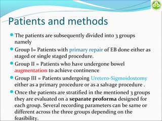 Patients and methods
The patients are subsequently divided into 3 groups
 namely
Group I= Patients with primary repair of EB done either as
 staged or single staged procedure.
Group II = Patients who have undergone bowel
 augmentation to achieve continence
Group III = Patients undergoing Uretero-Sigmoidostomy
 either as a primary procedure or as a salvage procedure .
Once the patients are stratified in the mentioned 3 groups
 they are evaluated on a separate proforma designed for
 each group. Several recording parameters can be same or
 different across the three groups depending on the
 feasibility.
 