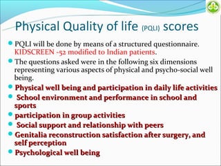 Physical Quality of life (PQLI) scores
PQLI will be done by means of a structured questionnaire.
 KIDSCREEN -52 modified to Indian patients.
The questions asked were in the following six dimensions
 representing various aspects of physical and psycho-social well
 being.
Physical well being and participation in daily life activities
 School environment and performance in school and
 sports
participation in group activities
 Social support and relationship with peers
Genitalia reconstruction satisfaction after surgery, and
 self perception
Psychological well being
 