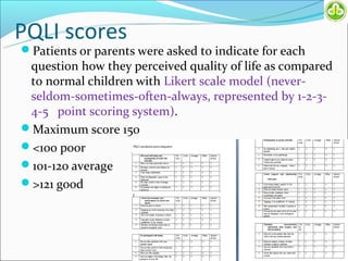 PQLI scores
Patients or parents were asked to indicate for each
 question how they perceived quality of life as compared
 to normal children with Likert scale model (never-
 seldom-sometimes-often-always, represented by 1-2-3-
 4-5 point scoring system).
Maximum score 150
<100 poor
101-120 average
>121 good
 