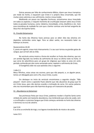 Outras pessoas por falta de conhecimento Bíblico, dizem que Jesus transpirou
por medo da morte, e esquecem que Cristo é o próprio Deus encarnado, que Ele
muitas vezes vaticinou o seu sofrimento, morte e ressurreição.
       Meditando um pouco nas Sagradas Escrituras, encontramos Jesus imaculado
em todos os aspectos; e naquele momento de crucificação estavam sobre Jesus Cristo
todos os pecados humanos, como: Idolatria, imoralidade, crime, blasfêmia e etc. Com
essa miscelânea de maldade fez com que o Senhor sentisse uma terrível vergonha de
Deus Pai e do Espírito Santo.

III - Pressão Getsemanica

       No horto das Oliveiras havia prensas para se obter óleo das oliveiras em
depósitos conhecidos como lagar. Para se obter azeite, era necessário bater ou
balançar as árvores.

Deuteronômio 24:20
E, posto em agonia, orava mais intensamente. E o seu suor tornou-se grandes gotas de
sangue, que corriam até ao chão.

       No versículo acima mostra a forma de recolher os frutos das oliveiras, que em
um sentido figurado nos lembra do sofrimento de Jesus na última noite no horto. O
que serve de advertência para um grupo de religiosos que todos os anos em certo
período conhecido por eles como semanada santa; repetem o sofrimento de Cristo.
       O Evangelista João nas suas epístolas citou o seguinte:

I João 2:1
Meus filhinhos, estas coisas vos escrevo, para que não pequeis; e, se alguém pecar,
temos um Advogado para com o Pai, Jesus Cristo, o justo.

       Em destaque no inicio do versículo encontramos a seguinte citação: “Não
pequeis”. Assim como o apostolo Paulo adverte que não abusemos da graça que há
em Cristo Jesus, para não darmos ocasião a inclinação da carne. Em outras palavras
eles nos recomendam para não fazermos da graça um travesseiro de pecado.

IV – Abundancia no Getsemani

        Das promessas feitas por Jesus Cristo, podemos receber o Espírito Santo como
símbolo do azeite com bastante abundancia, mas lembrando que antes da unção, vem
a crucificação e o precioso Sangue que Cristo começou vertendo no horto das oliveiras
e terminou na cruz do calvário.

Joel 2:24
E as eiras se encherão de trigo, e os lagares transbordarão de mosto e de azeite.

Isaias 53:5
 