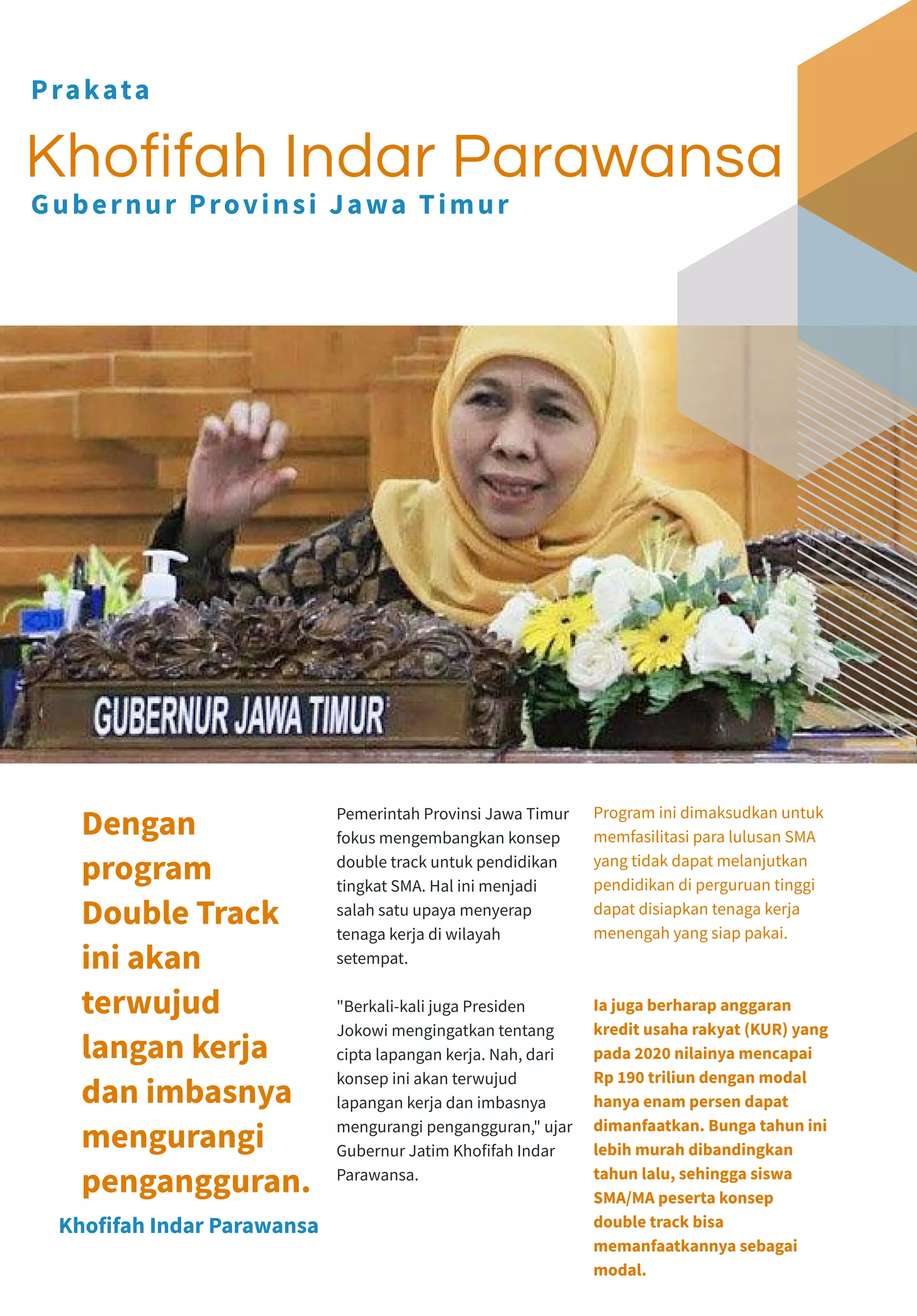 Pemerintah Provinsi Jawa Timur
fokus mengembangkan konsep
double track untuk pendidikan
tingkat SMA. Hal ini menjadi
salah satu upaya menyerap
tenaga kerja di wilayah
setempat.
"Berkali-kali juga Presiden
Jokowi mengingatkan tentang
cipta lapangan kerja. Nah, dari
konsep ini akan terwujud
lapangan kerja dan imbasnya
mengurangi pengangguran," ujar
Gubernur Jatim Khofifah Indar
Parawansa.
Program ini dimaksudkan untuk
memfasilitasi para lulusan SMA
yang tidak dapat melanjutkan
pendidikan di perguruan tinggi
dapat disiapkan tenaga kerja
menengah yang siap pakai.
Ia juga berharap anggaran
kredit usaha rakyat (KUR) yang
pada 2020 nilainya mencapai
Rp 190 triliun dengan modal
hanya enam persen dapat
dimanfaatkan. Bunga tahun ini
lebih murah dibandingkan
tahun lalu, sehingga siswa
SMA/MA peserta konsep
double track bisa
memanfaatkannya sebagai
modal.
Khofifah Indar Parawansa
Dengan
program
Double Track
ini akan
terwujud
langan kerja
dan imbasnya
mengurangi
pengangguran.
Khofifah Indar Parawansa
Prakata
Gubernur Provinsi Jawa Timur
 