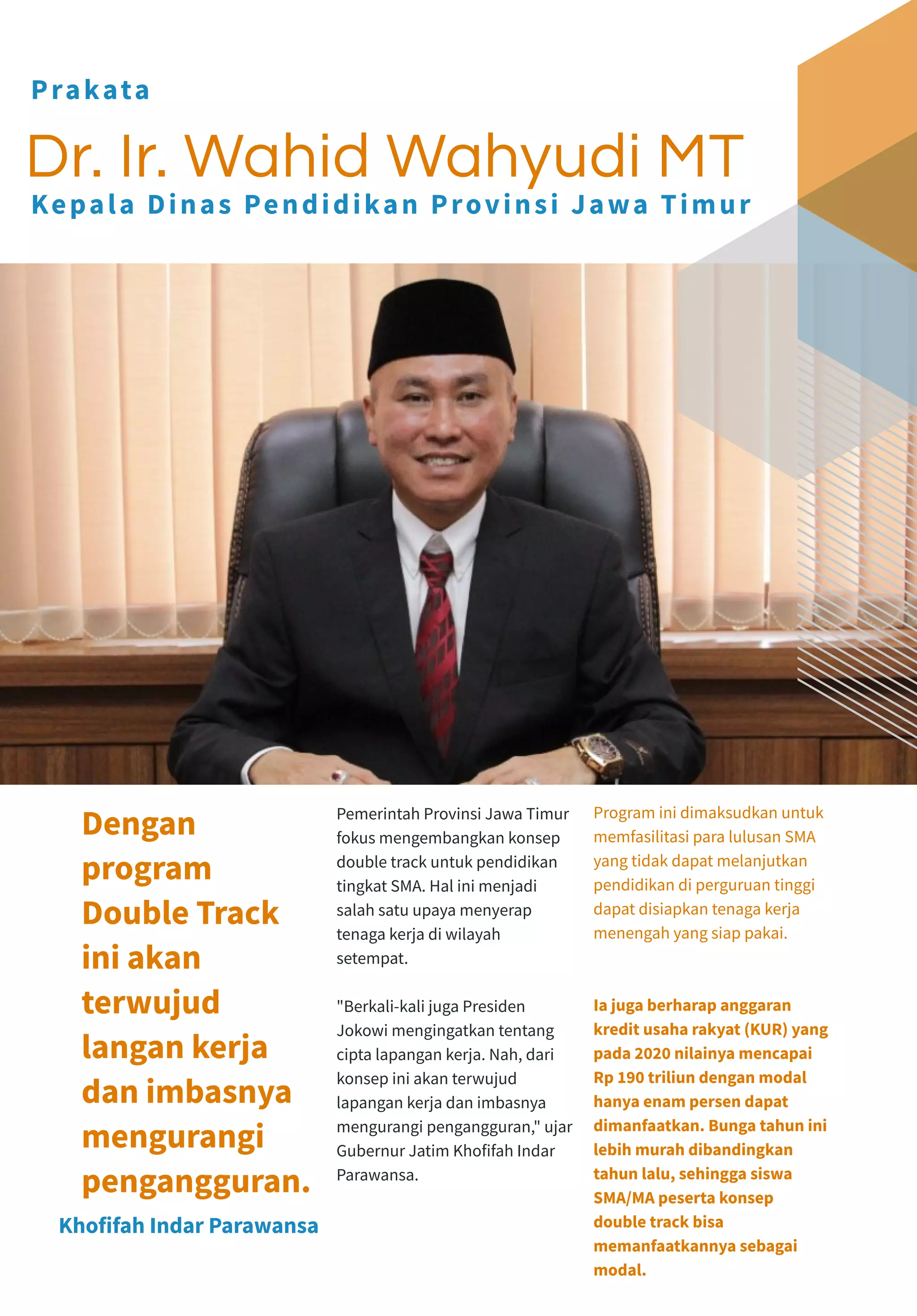 Pemerintah Provinsi Jawa Timur
fokus mengembangkan konsep
double track untuk pendidikan
tingkat SMA. Hal ini menjadi
salah satu upaya menyerap
tenaga kerja di wilayah
setempat.
"Berkali-kali juga Presiden
Jokowi mengingatkan tentang
cipta lapangan kerja. Nah, dari
konsep ini akan terwujud
lapangan kerja dan imbasnya
mengurangi pengangguran," ujar
Gubernur Jatim Khofifah Indar
Parawansa.
Program ini dimaksudkan untuk
memfasilitasi para lulusan SMA
yang tidak dapat melanjutkan
pendidikan di perguruan tinggi
dapat disiapkan tenaga kerja
menengah yang siap pakai.
Ia juga berharap anggaran
kredit usaha rakyat (KUR) yang
pada 2020 nilainya mencapai
Rp 190 triliun dengan modal
hanya enam persen dapat
dimanfaatkan. Bunga tahun ini
lebih murah dibandingkan
tahun lalu, sehingga siswa
SMA/MA peserta konsep
double track bisa
memanfaatkannya sebagai
modal.
Khofifah Indar Parawansa
Dengan
program
Double Track
ini akan
terwujud
langan kerja
dan imbasnya
mengurangi
pengangguran.
Dr. Ir. Wahid Wahyudi MT
Prakata
Kepala Dinas Pendidikan Provinsi Jawa Timur
 