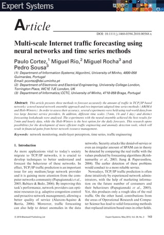 Multi-scale Internet trafﬁc forecasting using
neural networks and time series methods
Paulo Cortez,1
Miguel Rio,2
Miguel Rocha3
and
Pedro Sousa3
(1) Department of Information Systems=Algoritmi, University of Minho, 4800-058
Guimara˜es, Portugal
Email: pcortez@dsi.uminho.pt
(2) Department of Electronic and Electrical Engineering, University College London,
Torrington Place, WC1E 7JE London, UK
(3) Department of Informatics=CCTC, University of Minho, 4710-059 Braga, Portugal
Abstract: This article presents three methods to forecast accurately the amount of trafﬁc in TCP=IP based
networks: a novel neural network ensemble approach and two important adapted time series methods (ARIMA
and Holt-Winters). In order to assess their accuracy, several experiments were held using real-world data from
two large Internet service providers. In addition, different time scales (5 min, 1 h and 1 day) and distinct
forecasting lookaheads were analysed. The experiments with the neural ensemble achieved the best results for
5 min and hourly data, while the Holt-Winters is the best option for the daily forecasts. This research opens
possibilities for the development of more efﬁcient trafﬁc engineering and anomaly detection tools, which will
result in ﬁnancial gains from better network resource management.
Keywords: network monitoring, multi-layer perceptron, time series, trafﬁc engineering
1. Introduction
As more applications vital to today’s society
migrate to TCP=IP networks, it is crucial to
develop techniques to better understand and
forecast the behaviour of these networks. In
effect, TCP=IP trafﬁc prediction is an important
issue for any medium=large network provider
and it is gaining more attention from the com-
puter networks community (Papagiannaki et al.,
2005; Babiarz & Bedo, 2006). By improving this
task’s performance, network providers can opti-
mize resources (e.g. adaptive congestion control
and proactive network management), allowing a
better quality of service (Alarcon-Aquino &
Barria, 2006). Moreover, trafﬁc forecasting
can also help to detect anomalies in the data
networks. Security attacks like denial-of-service or
even an irregular amount of SPAM can in theory
be detected by comparing the real trafﬁc with the
values predicted by forecasting algorithms (Krish-
namurthy et al., 2003; Jiang & Papavassiliou,
2004). The earlier detection of these problems
would conduct to a more reliable service.
Nowadays, TCP=IP trafﬁc prediction is often
done intuitively by experienced network admin-
istrators, with the help of marketing informa-
tion on the future number of costumers and
their behaviours (Papagiannaki et al., 2005).
Yet, this produces only a rough idea of the real
trafﬁc. On the other hand, contributions from
the areas of Operational Research and Compu-
ter Science has lead to solid forecasting methods
that replaced intuition based ones in other ﬁelds.
DOI: 10.1111/j.1468-0394.2010.00568.x
Article _____________________________
c 2010 Blackwell Publishing Ltd Expert Systems, May 2012, Vol. 29, No. 2 143143c 2010 Blackwell Publishing Ltd Expert Systems, May 2012, Vol. 29, No. 2
 