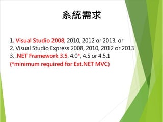 系統需求 
1. Visual Studio 2008, 2010, 2012 or 2013, or 
2. Visual Studio Express 2008, 2010, 2012 or 2013 
3. .NET Framework 3.5, 4.0*, 4.5 or 4.5.1 
(*minimum required for Ext.NET MVC) 
 