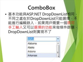 ComboBox 
• 基本功能與ASP.NET DropDownList相同， 
不同之處在於DropDownList只能選擇，不 
能進行編輯錄入，如果用戶需要一個既可 
手工輸入又可以選擇的功能來做條件篩選， 
DropDownList則實現不了 
 