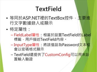 TextField 
• 等同於ASP.NET裡的TextBox控件，主要進 
行文字數據錄入或顯示 
• 特定屬性： 
– FieldLabel屬性：相當於設置TextField的Label 
標籤，用戶描述TextField內容。 
– InputType屬性：將該值設為Password文本框 
會以密碼格式顯示 
– TextField還提供了CustomConfig可以用來設 
置輸入驗證 
 