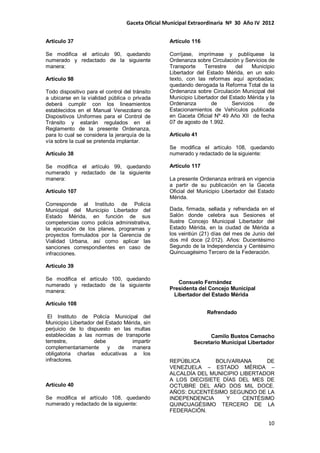 Gaceta Oficial Municipal Extraordinaria Nº 30 Año IV 2012
10
Artículo 37
Se modifica el artículo 90, quedando
numerado y redactado de la siguiente
manera:
Artículo 98
Todo dispositivo para el control del tránsito
a ubicarse en la vialidad pública o privada
deberá cumplir con los lineamientos
establecidos en el Manual Venezolano de
Dispositivos Uniformes para el Control de
Tránsito y estarán regulados en el
Reglamento de la presente Ordenanza,
para lo cual se considera la jerarquía de la
vía sobre la cual se pretenda implantar.
Artículo 38
Se modifica el artículo 99, quedando
numerado y redactado de la siguiente
manera:
Artículo 107
Corresponde al Instituto de Policía
Municipal del Municipio Libertador del
Estado Mérida, en función de sus
competencias como policía administrativa,
la ejecución de los planes, programas y
proyectos formulados por la Gerencia de
Vialidad Urbana, así como aplicar las
sanciones correspondientes en caso de
infracciones.
Artículo 39
Se modifica el artículo 100, quedando
numerado y redactado de la siguiente
manera:
Artículo 108
El Instituto de Policía Municipal del
Municipio Libertador del Estado Mérida, sin
perjuicio de lo dispuesto en las multas
establecidas a las normas de transporte
terrestre, debe impartir
complementariamente y de manera
obligatoria charlas educativas a los
infractores.
Artículo 40
Se modifica el artículo 108, quedando
numerado y redactado de la siguiente:
Artículo 116
Corríjase, imprímase y publíquese la
Ordenanza sobre Circulación y Servicios de
Transporte Terrestre del Municipio
Libertador del Estado Mérida, en un solo
texto, con las reformas aquí aprobadas;
quedando derogada la Reforma Total de la
Ordenanza sobre Circulación Municipal del
Municipio Libertador del Estado Mérida y la
Ordenanza de Servicios de
Estacionamientos de Vehículos publicada
en Gaceta Oficial Nº 49 Año XII de fecha
07 de agosto de 1.992.
Artículo 41
Se modifica el artículo 108, quedando
numerado y redactado de la siguiente:
Artículo 117
La presente Ordenanza entrará en vigencia
a partir de su publicación en la Gaceta
Oficial del Municipio Libertador del Estado
Mérida.
Dada, firmada, sellada y refrendada en el
Salón donde celebra sus Sesiones el
Ilustre Concejo Municipal Libertador del
Estado Mérida, en la ciudad de Mérida a
los veintiún (21) días del mes de Junio del
dos mil doce (2.012). Años: Ducentésimo
Segundo de la Independencia y Centésimo
Quincuagésimo Tercero de la Federación.
Consuelo Fernández
Presidenta del Concejo Municipal
Libertador del Estado Mérida
Refrendado
Camilo Bustos Camacho
Secretario Municipal Libertador
REPÚBLICA BOLIVARIANA DE
VENEZUELA – ESTADO MÉRIDA –
ALCALDÍA DEL MUNICIPIO LIBERTADOR
A LOS DIECISIETE DÍAS DEL MES DE
OCTUBRE DEL AÑO DOS MIL DOCE.
AÑOS: DUCENTÉSIMO SEGUNDO DE LA
INDEPENDENCIA Y CENTÉSIMO
QUINCUAGÉSIMO TERCERO DE LA
FEDERACIÓN.
 