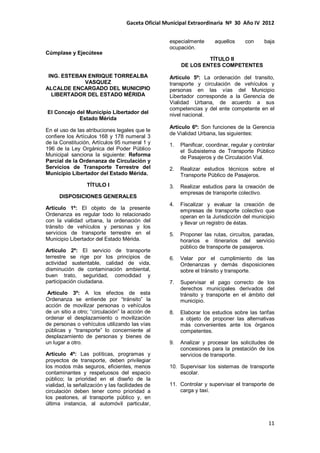 Gaceta Oficial Municipal Extraordinaria Nº 30 Año IV 2012
11
Cúmplase y Ejecútese
ING. ESTEBAN ENRIQUE TORREALBA
VASQUEZ
ALCALDE ENCARGADO DEL MUNICIPIO
LIBERTADOR DEL ESTADO MÉRIDA
El Concejo del Municipio Libertador del
Estado Mérida
En el uso de las atribuciones legales que le
confiere los Artículos 168 y 178 numeral 3
de la Constitución, Artículos 95 numeral 1 y
196 de la Ley Orgánica del Poder Público
Municipal sanciona la siguiente: Reforma
Parcial de la Ordenanza de Circulación y
Servicios de Transporte Terrestre del
Municipio Libertador del Estado Mérida.
TÍTULO I
DISPOSICIONES GENERALES
Artículo 1º: El objeto de la presente
Ordenanza es regular todo lo relacionado
con la vialidad urbana, la ordenación del
tránsito de vehículos y personas y los
servicios de transporte terrestre en el
Municipio Libertador del Estado Mérida.
Artículo 2º: El servicio de transporte
terrestre se rige por los principios de
actividad sustentable, calidad de vida,
disminución de contaminación ambiental,
buen trato, seguridad, comodidad y
participación ciudadana.
Artículo 3º: A los efectos de esta
Ordenanza se entiende por “tránsito” la
acción de movilizar personas o vehículos
de un sitio a otro; “circulación” la acción de
ordenar el desplazamiento o movilización
de personas o vehículos utilizando las vías
públicas y “transporte” lo concerniente al
desplazamiento de personas y bienes de
un lugar a otro.
Artículo 4º: Las políticas, programas y
proyectos de transporte, deben privilegiar
los modos más seguros, eficientes, menos
contaminantes y respetuosos del espacio
público; la prioridad en el diseño de la
vialidad, la señalización y las facilidades de
circulación deben tener como prioridad a
los peatones, al transporte público y, en
última instancia, al automóvil particular,
especialmente aquellos con baja
ocupación.
TÍTULO II
DE LOS ENTES COMPETENTES
Artículo 5º: La ordenación del transito,
transporte y circulación de vehículos y
personas en las vías del Municipio
Libertador corresponde a la Gerencia de
Vialidad Urbana, de acuerdo a sus
competencias y del ente competente en el
nivel nacional.
Artículo 6º: Son funciones de la Gerencia
de Vialidad Urbana, las siguientes:
1. Planificar, coordinar, regular y controlar
el Subsistema de Transporte Público
de Pasajeros y de Circulación Vial.
2. Realizar estudios técnicos sobre el
Transporte Público de Pasajeros.
3. Realizar estudios para la creación de
empresas de transporte colectivo.
4. Fiscalizar y evaluar la creación de
empresas de transporte colectivo que
operan en la Jurisdicción del municipio
y llevar un registro de éstas.
5. Proponer las rutas, circuitos, paradas,
horarios e itinerarios del servicio
público de transporte de pasajeros.
6. Velar por el cumplimiento de las
Ordenanzas y demás disposiciones
sobre el tránsito y transporte.
7. Supervisar el pago correcto de los
derechos municipales derivados del
tránsito y transporte en el ámbito del
municipio.
8. Elaborar los estudios sobre las tarifas
a objeto de proponer las alternativas
más convenientes ante los órganos
competentes.
9. Analizar y procesar las solicitudes de
concesiones para la prestación de los
servicios de transporte.
10. Supervisar los sistemas de transporte
escolar.
11. Controlar y supervisar el transporte de
carga y taxi.
 