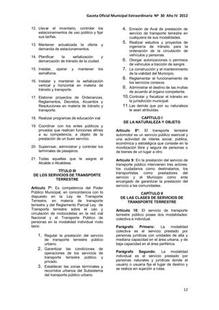 Gaceta Oficial Municipal Extraordinaria Nº 30 Año IV 2012
12
12. Llevar el inventario, controlar los
estacionamientos de uso público y fijar
sus tarifas.
13. Mantener actualizada la oferta y
demanda de estacionamientos.
14. Planificar la señalización y
demarcación de tránsito de la ciudad.
15. Instalar, operar y mantener los
semáforos.
16. Instalar y mantener la señalización
vertical y horizontal en materia de
tránsito y transporte.
17. Elaborar proyectos de Ordenanzas,
Reglamentos, Decretos, Acuerdos y
Resoluciones en materia de tránsito y
transporte.
18. Realizar programas de educación vial.
19. Coordinar con los entes públicos y
privados que realicen funciones afines
a su competencia, a objeto de la
prestación de un buen servicio.
20. Supervisar, administrar y controlar los
terminales de pasajeros.
21. Todas aquellas que le asigne el
Alcalde o Alcaldesa.
TÍTULO III
DE LOS SERVICIOS DE TRANSPORTE
TERRESTRE
Artículo 7º: Es competencia del Poder
Público Municipal, en concordancia con lo
dispuesto en la Ley de Transporte
Terrestre, en materia de transporte
terrestre y del Reglamento Parcial Ley de
Transporte terrestre sobre el uso y
circulación de motocicletas en la red vial
Nacional y el Transporte Público de
personas en la modalidad individual moto
taxis:
1. Regular la prestación del servicio
de transporte terrestre público
urbano.
2. Garantizar las condiciones de
operaciones de los servicios de
transporte terrestre público y
privado.
3. Establecer las zonas terminales y
recorridos urbanos del Subsistema
del transporte público urbano.
4. Emisión de Aval de prestación de
servicio de transporte terrestre en
cualquiera de sus modalidades.
5. Realizar estudios y proyectos de
ingeniería de tránsito para la
ordenación de la circulación de
vehículos y personas.
6. Otorgar autorizaciones o permisos
de vehículos a tracción de sangre.
7. La construcción y el mantenimiento
de la vialidad del Municipio.
8. Reglamentar el funcionamiento de
los servicios conexos.
9. Administrar el destino de las multas
de acuerdo al órgano competente.
10.Controlar y fiscalizar el tránsito en
la jurisdicción municipal.
11.Las demás que por su naturaleza
le sean atribuidas.
CAPÍTULO I
DE LA NATURALEZA Y OBJETO
Artículo 8º: El transporte terrestre
automotor es un servicio público esencial y
una actividad de interés social, pública,
económica y estratégica que consiste en la
movilización libre y segura de personas o
de bienes de un lugar a otro.
Artículo 9: En la prestación del servicio de
transporte público intervienen tres actores:
los ciudadanos como destinatarios, los
transportistas como prestadores del
servicio y el Municipio como ente
encargado de garantizar la prestación del
servicio a las comunidades.
CAPÍTULO II
DE LAS CLASES DE SERVICIOS DE
TRANSPORTE TERRESTRE
Artículo 10: El servicio de transporte
terrestre público posee dos modalidades:
colectiva e individual.
Parágrafo Primero: La modalidad
colectiva es el servicio prestado por
personas jurídicas con unidades de alta y
mediana capacidad en el área urbana, y de
baja capacidad en el área periférica.
Parágrafo Segundo: La modalidad
individual es el servicio prestado por
personas naturales y jurídicas donde el
usuario o usuaria fija el lugar de destino y
se realiza sin sujeción a rutas.
 