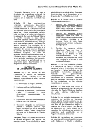Gaceta Oficial Municipal Extraordinaria Nº 30 Año IV 2012
14
Transporte Terrestre sobre el uso y
circulación de motocicletas en la red vial
Nacional y el Transporte Público de
personas en la modalidad individual moto
taxis.
Artículo 18: Las organizaciones,
empresas, asociaciones, cooperativas
prestatarias del servicio de transporte
público urbano en el Municipio Libertador,
así como las individualidades para operar
como taxi, y otras modalidades deberán
estar inscritas en el registro administrativo
llevado por la Gerencia de Vialidad Urbana:
El registro indicado en este artículo
contendrá, además, información sobre las
características de identificación y tipología
de la flota utilizada, la ruta y frecuencia del
servicio prestado, los resultados de la
revisión de los vehículos destinados a la
prestación del servicio y demás datos que
la Gerencia de Vialidad Urbana considere
necesario incorporar, así como los
recaudos necesarios para la emisión de la
Cédula de servicio del conductor. La forma,
funcionamiento, condiciones de inscripción
en este registro y periodicidad de su
renovación serán determinados en el
Reglamento de esta Ordenanza.
CAPÍTULO III
DE LA MODALIDAD COLECTIVA
Artículo 19: A los efectos de esta
Ordenanza, el servicio de Transporte
Terrestre Público Colectivo podrá ser
prestado, con unidades de alta y mediana
capacidad, por:
1. La Alcaldía del Municipio Libertador.
2. Institutos Autónomos Municipales.
3. Empresas, Fundaciones, Asociaciones
Civiles, Cooperativas y otros
Organismos descentralizados del
Municipio.
4. Organismos de cualquier naturaleza de
carácter Nacional o Estatal.
5. Concesión otorgada por contratación
pública a personas jurídicas cuyo
objeto social principal sea el transporte
terrestre público, previa autorización
otorgada por la Gerencia de Vialidad
Urbana.
Parágrafo Único: El Concejo Municipal es
el órgano encargado de aprobar las
concesiones de Transporte Público, previa
solicitud motivada del Alcalde o Alcaldesa,
de conformidad con lo dispuesto en la Ley
Orgánica del Poder Público Municipal.
Artículo 20: A los efectos de la presente
Ordenanza se entiende por:
1. Servicio de transporte público
urbano: Aquel cuyo origen y destino
se encuentra dentro de la poligonal
urbana del Municipio Libertador.
2. Servicio de transporte público
suburbano: Aquel que tiene su
origen dentro de la poligonal urbana
del municipio Libertador y se
extiende fuera de ésta hasta
poblaciones próximas o contiguas a
dicha poligonal.
3. Servicio de transporte público
interurbano: Aquel que tiene su
origen en una ciudad o centro
poblado y su destino en otra,
independientemente que se
encuentre en jurisdicción de uno o
más municipios o en una o más
entidades federales.
Artículo 21: Las rutas, itinerarios, paradas
y la frecuencia del servicio público de
transporte urbano y suburbano, así como
sus horarios y tarifas definidos por las
autoridades municipales competentes
mediante los procedimientos
correspondientes establecidos en el
Reglamento de la presente Ordenanza,
serán de obligatorio cumplimiento por parte
de los prestadores en las distintas
modalidades de servicio.
Artículo 22: Las rutas que cubre el
transporte terrestre público en el municipio
Libertador del Estado Mérida se clasifican
en: rutas urbanas, suburbanas e
interurbanas.
Artículo 23: Las unidades destinadas a la
prestación del servicio de transporte
público urbano llevarán pasajeros de pie
hasta por la proporción del área disponible
para este fin que corresponda según su
tipología, sin que en ningún caso exceda
del veinticinco por ciento (25%) de la
capacidad del vehículo de que se trate. La
proporción será establecida en el
Reglamento de esta Ordenanza.
Artículo 24: Las tarifas a ser cobradas a
los usuarios del transporte público urbano
serán fijadas por el Alcalde o Alcaldesa
 