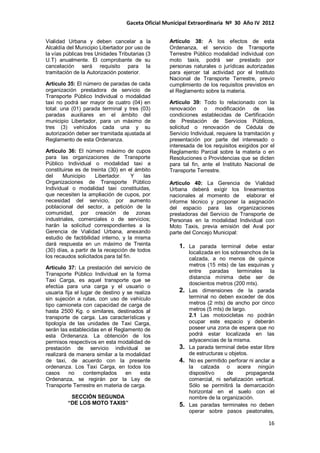 Gaceta Oficial Municipal Extraordinaria Nº 30 Año IV 2012
16
Vialidad Urbana y deben cancelar a la
Alcaldía del Municipio Libertador por uso de
la vías públicas tres Unidades Tributarias (3
U.T) anualmente. El comprobante de su
cancelación será requisito para la
tramitación de la Autorización posterior.
Artículo 35: El número de paradas de cada
organización prestadora de servicio de
Transporte Público Individual o modalidad
taxi no podrá ser mayor de cuatro (04) en
total: una (01) parada terminal y tres (03)
paradas auxiliares en el ámbito del
municipio Libertador, para un máximo de
tres (3) vehículos cada una y su
autorización deber ser tramitada ajustada al
Reglamento de esta Ordenanza.
Artículo 36: El número máximo de cupos
para las organizaciones de Transporte
Público Individual o modalidad taxi a
constituirse es de treinta (30) en el ámbito
del Municipio Libertador. Y las
Organizaciones de Transporte Público
Individual o modalidad taxi constituidas,
que necesiten la ampliación de cupos, por
necesidad del servicio, por aumento
poblacional del sector, a petición de la
comunidad, por creación de zonas
industriales, comerciales o de servicios;
harán la solicitud correspondientes a la
Gerencia de Vialidad Urbana, anexando
estudio de factibilidad interno, y la misma
dará respuesta en un máximo de Treinta
(30) días, a partir de la recepción de todos
los recaudos solicitados para tal fin.
Artículo 37: La prestación del servicio de
Transporte Público Individual en la forma
Taxi Carga, es aquel transporte que se
efectúa para una carga y el usuario o
usuaria fija el lugar de destino y se realiza
sin sujeción a rutas, con uso de vehículo
tipo camioneta con capacidad de carga de
hasta 2500 Kg. o similares, destinados al
transporte de carga. Las características y
tipología de las unidades de Taxi Carga,
serán las establecidas en el Reglamento de
esta Ordenanza. La obtención de los
permisos respectivos en esta modalidad de
prestación de servicio individual se
realizará de manera similar a la modalidad
de taxi, de acuerdo con la presente
ordenanza. Los Taxi Carga, en todos los
casos no contemplados en esta
Ordenanza, se regirán por la Ley de
Transporte Terrestre en materia de carga.
SECCIÓN SEGUNDA
“DE LOS MOTO TAXIS”
Artículo 38: A los efectos de esta
Ordenanza, el servicio de Transporte
Terrestre Público modalidad individual con
moto taxis, podrá ser prestado por
personas naturales o jurídicas autorizadas
para ejercer tal actividad por el Instituto
Nacional de Transporte Terrestre, previo
cumplimiento de los requisitos previstos en
el Reglamento sobre la materia.
Artículo 39: Todo lo relacionado con la
renovación o modificación de las
condiciones establecidas de Certificación
de Prestación de Servicios Públicos,
solicitud o renovación de Cédula de
Servicio Individual, requiere la tramitación y
presentación por parte del interesado o
interesada de los requisitos exigidos por el
Reglamento Parcial sobre la materia o en
Resoluciones o Providencias que se dicten
para tal fin, ante el Instituto Nacional de
Transporte Terrestre.
Artículo 40: La Gerencia de Vialidad
Urbana deberá exigir los lineamientos
nacionales al momento de elaborar el
informe técnico y proponer la asignación
del espacio para las organizaciones
prestadoras del Servicio de Transporte de
Personas en la modalidad Individual con
Moto Taxis, previa emisión del Aval por
parte del Concejo Municipal:
1. La parada terminal debe estar
localizada en los sobreanchos de la
calzada, a no menos de quince
metros (15 mts) de las esquinas y
entre paradas terminales la
distancia mínima debe ser de
doscientos metros (200 mts).
2. Las dimensiones de la parada
terminal no deben exceder de dos
metros (2 mts) de ancho por cinco
metros (5 mts) de largo.
2.1 Las motocicletas no podrán
ocupar este espacio y deberán
poseer una zona de espera que no
podrá estar localizada en las
adyacencias de la misma.
3. La parada terminal debe estar libre
de estructuras u objetos.
4. No es permitido perforar ni anclar a
la calzada o acera ningún
dispositivo de propaganda
comercial, ni señalización vertical.
Sólo se permitirá la demarcación
horizontal en el suelo con el
nombre de la organización.
5. Las paradas terminales no deben
operar sobre pasos peatonales,
 