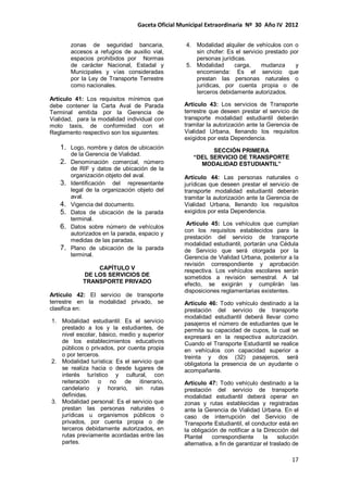 Gaceta Oficial Municipal Extraordinaria Nº 30 Año IV 2012
17
zonas de seguridad bancaria,
accesos a refugios de auxilio vial,
espacios prohibidos por Normas
de carácter Nacional, Estadal y
Municipales y vías consideradas
por la Ley de Transporte Terrestre
como nacionales.
Artículo 41: Los requisitos mínimos que
debe contener la Carta Aval de Parada
Terminal emitida por la Gerencia de
Vialidad, para la modalidad individual con
moto taxis, de conformidad con el
Reglamento respectivo son los siguientes:
1. Logo, nombre y datos de ubicación
de la Gerencia de Vialidad.
2. Denominación comercial, número
de RIF y datos de ubicación de la
organización objeto del aval.
3. Identificación del representante
legal de la organización objeto del
aval.
4. Vigencia del documento.
5. Datos de ubicación de la parada
terminal.
6. Datos sobre número de vehículos
autorizados en la parada, espacio y
medidas de las paradas.
7. Plano de ubicación de la parada
terminal.
CAPÍTULO V
DE LOS SERVICIOS DE
TRANSPORTE PRIVADO
Artículo 42: El servicio de transporte
terrestre en la modalidad privado, se
clasifica en:
1. Modalidad estudiantil: Es el servicio
prestado a los y la estudiantes, de
nivel escolar, básico, medio y superior
de los establecimientos educativos
públicos o privados, por cuenta propia
o por terceros.
2. Modalidad turística: Es el servicio que
se realiza hacia o desde lugares de
interés turístico y cultural, con
reiteración o no de itinerario,
candelario y horario, sin rutas
definidas.
3. Modalidad personal: Es el servicio que
prestan las personas naturales o
jurídicas u organismos públicos o
privados, por cuenta propia o de
terceros debidamente autorizados, en
rutas previamente acordadas entre las
partes.
4. Modalidad alquiler de vehículos con o
sin chofer: Es el servicio prestado por
personas jurídicas.
5. Modalidad carga, mudanza y
encomienda: Es el servicio que
prestan las personas naturales o
jurídicas, por cuenta propia o de
terceros debidamente autorizados.
Artículo 43: Los servicios de Transporte
terrestre que deseen prestar el servicio de
transporte modalidad estudiantil deberán
tramitar la autorización ante la Gerencia de
Vialidad Urbana, llenando los requisitos
exigidos por esta Dependencia.
SECCIÓN PRIMERA
“DEL SERVICIO DE TRANSPORTE
MODALIDAD ESTUDIANTIL”
Artículo 44: Las personas naturales o
jurídicas que deseen prestar el servicio de
transporte modalidad estudiantil deberán
tramitar la autorización ante la Gerencia de
Vialidad Urbana, llenando los requisitos
exigidos por esta Dependencia.
Artículo 45: Los vehículos que cumplan
con los requisitos establecidos para la
prestación del servicio de transporte
modalidad estudiantil, portarán una Cédula
de Servicio que será otorgada por la
Gerencia de Vialidad Urbana, posterior a la
revisión correspondiente y aprobación
respectiva. Los vehículos escolares serán
sometidos a revisión semestral. A tal
efecto, se exigirán y cumplirán las
disposiciones reglamentarias existentes.
Artículo 46: Todo vehículo destinado a la
prestación del servicio de transporte
modalidad estudiantil deberá llevar como
pasajeros el número de estudiantes que le
permita su capacidad de cupos, la cual se
expresará en la respectiva autorización.
Cuando el Transporte Estudiantil se realice
en vehículos con capacidad superior a
treinta y dos (32) pasajeros, será
obligatoria la presencia de un ayudante o
acompañante.
Artículo 47: Todo vehículo destinado a la
prestación del servicio de transporte
modalidad estudiantil deberá operar en
zonas y rutas establecidas y registradas
ante la Gerencia de Vialidad Urbana. En el
caso de interrupción del Servicio de
Transporte Estudiantil, el conductor está en
la obligación de notificar a la Dirección del
Plantel correspondiente la solución
alternativa, a fin de garantizar el traslado de
 