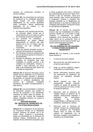 Gaceta Oficial Municipal Extraordinaria Nº 30 Año IV 2012
18
usuarios en condiciones similares al
servicio ofertado.
Artículo 48: Los conductores de vehículos
de transporte en la modalidad estudiantil
deben cumplir con los preceptos
establecidos en las normas generales
sobre circulación, demás resoluciones
especiales de la materia, y las
disposiciones siguientes:
1. En atención a los usuarios del servicio,
los vehículos deben circular por el
canal derecho de la vía, salvo en casos
de maniobras de giros a la izquierda.
2. Las acciones de embarque y
desembarque se deben realizar
estacionando el vehículo del lado
derecho de la vía, en ningún caso se
efectuará con las unidades en
movimiento.
3. Llevar las puertas cerradas cuando el
vehículo se encuentre en movimiento.
4. No transportar durante la prestación del
servicio personas ajenas al conductor o
los estudiantes.
5. Durante la prestación del servicio las
unidades de transporte bajo esta
modalidad no pueden proveer a las
unidades de combustible, remolcar o
auxiliar a otros vehículos, así como
dejar a los estudiantes solos dentro de
la unidad sin supervisión.
Artículo 49: El Ejecutivo Municipal, previo
estudio técnico elaborado por la Gerencia
de Vialidad Urbana, discutirá y aprobará
anualmente, en conjunto con las personas
naturales o jurídicas prestadoras del
servicio de transporte modalidad
estudiantil, las tarifas correspondientes a
este servicio.
Artículo 50: Las Universidades e Institutos
de Educación Superior que presten el
servicio de transporte a los estudiantes
miembros de estas casas de estudio, se
regirán por las normas del transporte
público modalidad colectiva, en cuanto le
sean aplicables.
SECCIÓN SEGUNDA
DEL SERVICIO DE TRANSPORTE DE
LAS OTRAS MODALIDADES
Artículo 51: La prestación de los Servicios
de Transporte Privado en la Modalidad
turística, personal, de alquiler con o sin
chofer, carga, mudanza o encomienda,
deben ser acreditados por la Gerencia de
Vialidad Urbana, demostrando así que
disponen de los elementos necesarios para
la eficaz prestación del mismo, indicando
las características del servicio, tales como:
número y tipo de vehículos, zonas que
serán servidas, rutas, número de pasajeros
a transportar, horarios y cualquier otro
requisito señalado en el Reglamento de
esta Ordenanza, a los fines de implementar
el Registro Municipal de Transporte Privado
en las distintas modalidades.
Artículo 52: El servicio de transporte
privado, bajo las modalidades de turístico,
personal, alquiler con o sin chofer y carga,
mudanza o encomienda no podrán
establecer como terminal las avenidas o
calles dentro de la jurisdicción. Para el
funcionamiento de los mismos tendrán que
poseer estacionamientos privados.
CAPITULO VI
“DE LOS DEBERES DE LOS USUARIOS
Y CONDUCTORES DE MEDIOS DE
TRANSPORTE”
Artículo 53: Los usuarios y las usuarias
tienen derecho a:
1. Un servicio de buena calidad.
2. Que se les fije una tarifa acorde con
el servicio que reciben.
3. Exigir un servicio higiénico, seguro,
confortable y no interrumpido.
4. Recibir información oportuna sobre
las condiciones de prestación del
servicio de transporte terrestre
público.
5. Recibir atención en caso de
discapacidad, adultos mayores,
mujeres en estado de gravidez así
como de personas con niños o niñas
en etapa de lactancia.
6. Denunciar ante la Gerencia de
Vialidad Urbana el deterioro de la
vialidad, obstrucciones naturales o
realizadas por particulares,
problemas de tránsito,
irregularidades o deficiencias en los
semáforos, señalización, tránsito.
7. Denunciar ante la Gerencia de
Vialidad Urbana las irregularidades
en la operación del Transporte
Público como el cobro de tarifa
superior al establecido por el
Municipio, irrespeto a los pasajeros e
irrespeto a los transportistas.
 