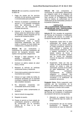 Gaceta Oficial Municipal Extraordinaria Nº 30 Año IV 2012
19
Artículo 54: Los usuarios y usuarias tienen
el deber de:
1. Pagar los cargos por los servicios
recibidos de las personas autorizadas
o concesionadas para prestarlos.
2. Informar al prestador o prestadora del
servicio y a la autoridad competente
sobre las deficiencias o daños
ocurridos en las instalaciones y
unidades del servicio.
3. Informar a la Gerencia de Vialidad
Urbana sobre las deficiencias o daños
de mobiliario urbano requerido por los
usuarios del transporte público.
4. Respetar las normas de
comportamiento moral y buenas
costumbres establecidas, así como
cuidar y mantener en buen estado las
instalaciones y unidades de servicio.
Artículo 55: Los conductores o
conductoras de vehículos prestadores del
servicio de transporte terrestre, están
sujetos a las siguientes obligaciones:
1. Recoger y dejar pasajeros en las
paradas estipuladas por las
autoridades competentes.
2. Conducir en óptimo estado de salud
física y mental.
3. Mantener el vehículo en perfectas
condiciones físicas y mecánicas.
4. Cerrar la(s) puerta(s) antes de iniciar el
movimiento de la unidad.
5. Colocar en lugar visible las tarifas de
transporte aprobadas por la autoridad
municipal y cualquier otro requisito que
ésta considere necesario.
6. No almacenar recipientes con
combustible dentro de la unidad.
7. No provocar ruidos contaminantes al
ambiente.
8. Usar el cinturón de seguridad.
9. Respetar al usuario.
10. Prestar el servicio en buen estado de
presentación personal y uniformado,
de conformidad con la normativa
interna de la línea a la que
pertenezcan.
Artículo 56: Los conductores o
conductoras de motocicletas diferenciados
por categoría están en la obligación de
portar el casco de seguridad y chaleco del
color previsto en el Reglamento Parcial
sobre la materia, de conformidad con la
clasificación de las motocicletas prevista en
la presente Ordenanza.
CAPITULO VII
“DE LA SUSPENSIÓN, REVOCATORIA Y
EXTINCIÓN DEL AVAL, CERTIFICACIÓN
Y PERMISO DE CIRCULACIÓN”
Artículo 57: Son causales de suspensión
del Permiso de Circulación o Certificación
de prestación del servicio, la unidad de
transporte inspeccionada, las siguientes:
1. Suspensión, hasta tanto no sean
subsanadas las causas previa
inspección, en caso de neumáticos
en malas condiciones, sistema de
luces internas y externas sin
funcionamiento, parabrisas, vidrios
y espejos retrovisores en mal
estado, sistema de frenos y
dirección en mal estado, asientos
que no reúnan los requisitos
mínimos de seguridad, comodidad
e higiene.
2. Suspensión, hasta por tres (3)
meses, en caso de prestación del
servicio en zonas o rutas no
autorizadas, aumento de las tarifas
sin estar establecidas por el
órgano competente,
incumplimiento de cualquier
obligación y cualquier otra
condición prevista en el permiso de
circulación o la certificación de
prestación del servicio.
Parágrafo Único: Dicha suspensión será
realizada por los funcionarios de la
Gerencia de Vialidad Urbana al momento
de la inspección y revisión de la unidad.
Artículo 58: Son causales de revocatoria
del Permiso de Circulación o Certificación
de prestación del servicio, las siguientes:
1. Alteración en cualquier forma de
las condiciones bajo las cuales se
otorga.
2. Comprobación del uso de medios
fraudulentos o falsedad de
documentos en caso de obtención
 