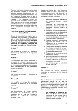 Gaceta Oficial Municipal Extraordinaria Nº 30 Año IV 2012
2
Reforma Total sobre Circulación y Servicios
de Transporte Terrestre, a los fines de
adecuar algunas disposiciones con lo
previsto en el Reglamento Parcial de la Ley
de Transporte Terrestre sobre el Uso y
Circulación de Motocicletas en la Red Vial
Nacional y el Transporte Público de
personas en la modalidad individual Moto
Taxis que parte de un modelo equitativo y
respetuoso en el uso del espacio público;
así como incorporar normativas inherentes
a la competencia municipal sobre la
materia.
El Concejo del Municipio Libertador del
Estado Mérida
En uso de las atribuciones legales que le
confiere el artículo 56 literal f y 95 Ordinal 1
y 2 de la Ley Orgánica del Poder Público
Municipal, sanciona la siguiente: Reforma
Parcial de la Ordenanza de Circulación y
Servicios de Transporte Terrestre del
Municipio Libertador del Estado Mérida.
Artículo 1º
Se modifica el artículo 5º, quedando
numerado y redactado de la siguiente
manera:
Artículo 5º
La ordenación del transito, transporte y
circulación de vehículos y personas en las
vías del Municipio Libertador corresponde a
la Gerencia de Vialidad Urbana, de acuerdo
a sus competencias y del ente competente
en el nivel nacional.
Artículo 2º
Se suprime el artículo 7º, corriendo la
numeración.
Artículo 3º
Se modifica el artículo 8º, quedando
numerado y redactado de la siguiente
manera:
Articulo 7º
Es competencia del Poder Público
Municipal, en concordancia con lo
dispuesto en la Ley de Transporte
Terrestre, en materia de transporte
terrestre y del
Reglamento Parcial Ley de Transporte
terrestre sobre el uso y circulación de
motocicletas en la red vial Nacional y el
Transporte Público de personas en la
modalidad individual moto taxis:
1. Regular la prestación del servicio
de transporte terrestre público
urbano.
2. Garantizar las condiciones de
operaciones de los servicios de
transporte terrestre público y
privado.
3. Establecer las zonas terminales y
recorridos urbanos del Subsistema
del transporte público urbano.
4. Emisión de Aval de prestación de
servicio de transporte terrestre en
cualquiera de sus modalidades.
5. Realizar estudios y proyectos de
ingeniería de tránsito para la
ordenación de la circulación de
vehículos y personas.
6. Otorgar autorizaciones o permisos
de vehículos a tracción de sangre.
7. La construcción y el mantenimiento
de la vialidad del Municipio.
8. Reglamentar el funcionamiento de
los servicios conexos.
9. Administrar el destino de las multas
de acuerdo al órgano competente.
10.Controlar y fiscalizar el tránsito en
la jurisdicción municipal.
11.Las demás que por su naturaleza
le sean atribuidas.
Artículo 4º
Se adiciona un artículo, quedando
redactado y numerado de la siguiente
manera:
Articulo 12
Las motocicletas de conformidad con el
Reglamento Parcial de la Ley de
Transporte terrestre sobre el uso y
circulación de motocicletas en la red vial
Nacional y el Transporte Público de
personas en la modalidad individual moto
taxis, se clasifican en:
1. De pasajeros o pasajeras sin
fines de lucro: Son aquellas
destinadas al uso privado de su
propietario con capacidad no
mayor de dos (2) puestos.
 