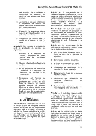 Gaceta Oficial Municipal Extraordinaria Nº 30 Año IV 2012
20
del Permiso de Circulación o
Certificación de prestación del
servicio o para la renovación de los
mismos.
3. Abandono de las rutas autorizadas
o suspensión del servicio, sin
previa autorización, durante treinta
(30) días consecutivos.
4. Prestación de servicio de alguna
ruta, sin previa autorización por la
autoridad competente.
5. Suspensión del servicio tres (3)
veces en el término de dos (2)
años.
Artículo 59: Son causales de extinción del
Aval de prestación de servicio, las
siguientes:
1. Renuncia a la prestación del
servicio, presentada en forma
escrita ante las autoridades
competentes.
2. Quiebra o liquidación de la persona
jurídica.
3. La no renovación del Permiso de
Circulación o Certificación de
prestación del servicio a su
vencimiento.
4. Revocatoria del Permiso de
Circulación o Certificación de
prestación del servicio, en este
caso la Gerencia de Vialidad
Urbana remitirá al Consejo
Municipal el informe técnico sobre
el incumplimiento de la normativa
legal por parte de la organización,
para conocimiento de la misma.
TÍTULO IV
DE LAS CONCESIONES
Artículo 60: Las concesiones de uso para
el servicio público de transporte colectivo
urbano se regirán por las disposiciones
aprobadas por el Concejo Municipal, a
solicitud del Alcalde o Alcaldesa, y tendrán
una duración no mayor de cinco (5) años,
de conformidad con lo dispuesto en el
artículo 74 de la Ley Orgánica del Poder
Público Municipal.
Artículo 61: El otorgamiento de la
concesión para la prestación de servicio de
transporte público urbano de pasajeros se
realiza mediante la suscripción de contrato
de concesiones entre el Alcalde, como
primera autoridad municipal, y el
concesionario del servicio, previa
autorización del Concejo Municipal.
Artículo 62: En el Contrato de Concesión o
Prestación de servicio, en cualquiera de
sus modalidades, se determinará el plazo,
condiciones, derechos y obligaciones de
las partes, así como las facultades de la
municipalidad, además de las exigencias
establecidas en esta Ordenanza y su
Reglamento.
Artículo 63: La formalización de los
contratos de concesiones deberá contar
con la siguiente documentación:
1. Acta o documento donde se señale la
fecha de inicio de la ejecución de
servicios.
2. Solvencias y garantías requeridas.
3. El pliego de condiciones y la oferta.
4. Cronograma de desembolso de la
contratación, de ser necesario.
5. Documentación legal de la persona
natural o jurídica.
6. Certificados que establezcan las
garantías respectivas y sus
condiciones.
7. Cualquier otro documento que sea
requerido por el ente competente.
Artículo 64: El contratista no podrá ceder
ni traspasar el contrato de ninguna forma,
ni en todo ni en parte, sin la previa
autorización del órgano o ente contratante,
quien no reconocerá ningún pacto o
convenio que celebre el contratista para la
cesión total o parcial del contrato, y lo
considerará nulo en caso de que esto
ocurriera.
Artículo 65: Se prohíbe dividir en varios
contratos la prestación de un servicio o la
adquisición de bienes, con el objeto de
disminuir la cuantía del mismo y evadir u
omitir así normas, principios,
procedimientos o requisitos establecidos en
 