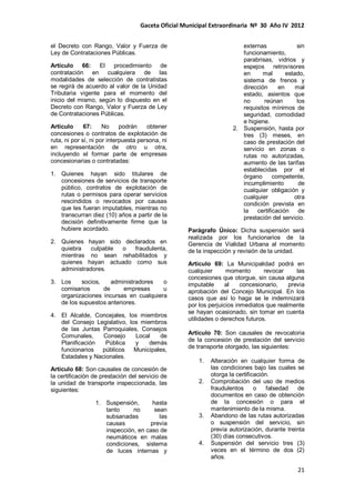 Gaceta Oficial Municipal Extraordinaria Nº 30 Año IV 2012
21
el Decreto con Rango, Valor y Fuerza de
Ley de Contrataciones Públicas.
Artículo 66: El procedimiento de
contratación en cualquiera de las
modalidades de selección de contratistas
se regirá de acuerdo al valor de la Unidad
Tributaria vigente para el momento del
inicio del mismo, según lo dispuesto en el
Decreto con Rango, Valor y Fuerza de Ley
de Contrataciones Públicas.
Artículo 67: No podrán obtener
concesiones o contratos de explotación de
ruta, ni por sí, ni por interpuesta persona, ni
en representación de otro u otra,
incluyendo el formar parte de empresas
concesionarias o contratadas:
1. Quienes hayan sido titulares de
concesiones de servicios de transporte
público, contratos de explotación de
rutas o permisos para operar servicios
rescindidos o revocados por causas
que les fueran imputables, mientras no
transcurran diez (10) años a partir de la
decisión definitivamente firme que la
hubiere acordado.
2. Quienes hayan sido declarados en
quiebra culpable o fraudulenta,
mientras no sean rehabilitados y
quienes hayan actuado como sus
administradores.
3. Los socios, administradores o
comisarios de empresas u
organizaciones incursas en cualquiera
de los supuestos anteriores.
4. El Alcalde, Concejales, los miembros
del Consejo Legislativo, los miembros
de las Juntas Parroquiales, Consejos
Comunales, Consejo Local de
Planificación Pública y demás
funcionarios públicos Municipales,
Estadales y Nacionales.
Artículo 68: Son causales de concesión de
la certificación de prestación del servicio de
la unidad de transporte inspeccionada, las
siguientes:
1. Suspensión, hasta
tanto no sean
subsanadas las
causas previa
inspección, en caso de
neumáticos en malas
condiciones, sistema
de luces internas y
externas sin
funcionamiento,
parabrisas, vidrios y
espejos retrovisores
en mal estado,
sistema de frenos y
dirección en mal
estado, asientos que
no reúnan los
requisitos mínimos de
seguridad, comodidad
e higiene.
2. Suspensión, hasta por
tres (3) meses, en
caso de prestación del
servicio en zonas o
rutas no autorizadas,
aumento de las tarifas
establecidas por el
órgano competente,
incumplimiento de
cualquier obligación y
cualquier otra
condición prevista en
la certificación de
prestación del servicio.
Parágrafo Único: Dicha suspensión será
realizada por los funcionarios de la
Gerencia de Vialidad Urbana al momento
de la inspección y revisión de la unidad.
Artículo 69: La Municipalidad podrá en
cualquier momento revocar las
concesiones que otorgue, sin causa alguna
imputable al concesionario, previa
aprobación del Concejo Municipal. En los
casos que así lo haga se le indemnizará
por los perjuicios inmediatos que realmente
se hayan ocasionado, sin tomar en cuenta
utilidades o derechos futuros.
Artículo 70: Son causales de revocatoria
de la concesión de prestación del servicio
de transporte otorgado, las siguientes:
1. Alteración en cualquier forma de
las condiciones bajo las cuales se
otorga la certificación.
2. Comprobación del uso de medios
fraudulentos o falsedad de
documentos en caso de obtención
de la concesión o para el
mantenimiento de la misma.
3. Abandono de las rutas autorizadas
o suspensión del servicio, sin
previa autorización, durante treinta
(30) días consecutivos.
4. Suspensión del servicio tres (3)
veces en el término de dos (2)
años.
 