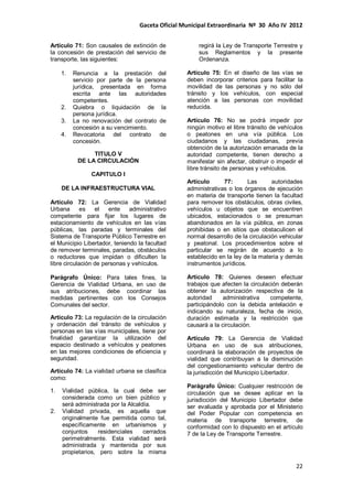 Gaceta Oficial Municipal Extraordinaria Nº 30 Año IV 2012
22
Artículo 71: Son causales de extinción de
la concesión de prestación del servicio de
transporte, las siguientes:
1. Renuncia a la prestación del
servicio por parte de la persona
jurídica, presentada en forma
escrita ante las autoridades
competentes.
2. Quiebra o liquidación de la
persona jurídica.
3. La no renovación del contrato de
concesión a su vencimiento.
4. Revocatoria del contrato de
concesión.
TITULO V
DE LA CIRCULACIÒN
CAPITULO I
DE LA INFRAESTRUCTURA VIAL
Artículo 72: La Gerencia de Vialidad
Urbana es el ente administrativo
competente para fijar los lugares de
estacionamiento de vehículos en las vías
públicas, las paradas y terminales del
Sistema de Transporte Público Terrestre en
el Municipio Libertador, teniendo la facultad
de remover terminales, paradas, obstáculos
o reductores que impidan o dificulten la
libre circulación de personas y vehículos.
Parágrafo Único: Para tales fines, la
Gerencia de Vialidad Urbana, en uso de
sus atribuciones, debe coordinar las
medidas pertinentes con los Consejos
Comunales del sector.
Artículo 73: La regulación de la circulación
y ordenación del tránsito de vehículos y
personas en las vías municipales, tiene por
finalidad garantizar la utilización del
espacio destinado a vehículos y peatones
en las mejores condiciones de eficiencia y
seguridad.
Artículo 74: La vialidad urbana se clasifica
como:
1. Vialidad pública, la cual debe ser
considerada como un bien público y
será administrada por la Alcaldía.
2. Vialidad privada, es aquella que
originalmente fue permitida como tal,
específicamente en urbanismos y
conjuntos residenciales cerrados
perimetralmente. Esta vialidad será
administrada y mantenida por sus
propietarios, pero sobre la misma
regirá la Ley de Transporte Terrestre y
sus Reglamentos y la presente
Ordenanza.
Artículo 75: En el diseño de las vías se
deben incorporar criterios para facilitar la
movilidad de las personas y no sólo del
tránsito y los vehículos, con especial
atención a las personas con movilidad
reducida.
Artículo 76: No se podrá impedir por
ningún motivo el libre tránsito de vehículos
o peatones en una vía pública. Los
ciudadanos y las ciudadanas, previa
obtención de la autorización emanada de la
autoridad competente, tienen derecho a
manifestar sin afectar, obstruir o impedir el
libre tránsito de personas y vehículos.
Artículo 77: Las autoridades
administrativas o los órganos de ejecución
en materia de transporte tienen la facultad
para remover los obstáculos, obras civiles,
vehículos u objetos que se encuentren
ubicados, estacionados o se presuman
abandonados en la vía pública, en zonas
prohibidas o en sitios que obstaculicen el
normal desarrollo de la circulación vehicular
y peatonal. Los procedimientos sobre el
particular se regirán de acuerdo a lo
establecido en la ley de la materia y demás
instrumentos jurídicos.
Artículo 78: Quienes deseen efectuar
trabajos que afecten la circulación deberán
obtener la autorización respectiva de la
autoridad administrativa competente,
participándolo con la debida antelación e
indicando su naturaleza, fecha de inicio,
duración estimada y la restricción que
causará a la circulación.
Artículo 79: La Gerencia de Vialidad
Urbana en uso de sus atribuciones,
coordinará la elaboración de proyectos de
vialidad que contribuyan a la disminución
del congestionamiento vehicular dentro de
la jurisdicción del Municipio Libertador.
Parágrafo Único: Cualquier restricción de
circulación que se desee aplicar en la
jurisdicción del Municipio Libertador debe
ser evaluada y aprobada por el Ministerio
del Poder Popular con competencia en
materia de transporte terrestre, de
conformidad con lo dispuesto en el artículo
7 de la Ley de Transporte Terrestre.
 