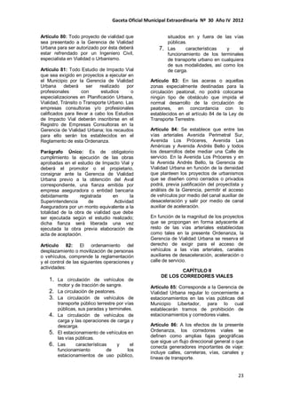Gaceta Oficial Municipal Extraordinaria Nº 30 Año IV 2012
23
Artículo 80: Todo proyecto de vialidad que
sea presentado a la Gerencia de Vialidad
Urbana para ser autorizado por ésta deberá
estar refrendado por un Ingeniero Civil,
especialista en Vialidad o Urbanismo.
Artículo 81: Todo Estudio de Impacto Vial
que sea exigido en proyectos a ejecutar en
el Municipio por la Gerencia de Vialidad
Urbana deberá ser realizado por
profesionales con estudios o
especializaciones en Planificación Urbana,
Vialidad, Tránsito o Transporte Urbano. Las
empresas consultoras y/o profesionales
calificados para llevar a cabo los Estudios
de Impacto Vial deberán inscribirse en el
Registro de Empresas Consultoras en la
Gerencia de Vialidad Urbana; los recaudos
para ello serán los establecidos en el
Reglamento de esta Ordenanza.
Parágrafo Único: Es de obligatorio
cumplimiento la ejecución de las obras
aprobadas en el estudio de Impacto Vial y
deberá el promotor o el propietario,
consignar ante la Gerencia de Vialidad
Urbana previo a la obtención del Aval
correspondiente, una fianza emitida por
empresa aseguradora o entidad bancaria
debidamente registrada en la
Superintendencia de Actividad
Aseguradora por un monto equivalente a la
totalidad de la obra de vialidad que debe
ser ejecutada según el estudio realizado;
dicha fianza será liberada una vez
ejecutada la obra previa elaboración de
acta de aceptación.
Artículo 82: El ordenamiento del
desplazamiento o movilización de personas
o vehículos, comprende la reglamentación
y el control de las siguientes operaciones y
actividades:
1. La circulación de vehículos de
motor y de tracción de sangre.
2. La circulación de peatones.
3. La circulación de vehículos de
transporte público terrestre por vías
públicas, sus paradas y terminales.
4. La circulación de vehículos de
carga y las operaciones de carga y
descarga.
5. El estacionamiento de vehículos en
las vías públicas.
6. Las características y el
funcionamiento de los
estacionamientos de uso público,
situados en y fuera de las vías
públicas.
7. Las características y el
funcionamiento de los terminales
de transporte urbano en cualquiera
de sus modalidades, así como los
de carga.
Artículo 83: En las aceras o aquellas
zonas especialmente destinadas para la
circulación peatonal, no podrá colocarse
ningún tipo de obstáculo que impida el
normal desarrollo de la circulación de
peatones, en concordancia con lo
establecidos en el artículo 84 de la Ley de
Transporte Terrestre.
Artículo 84: Se establece que entre las
vías arteriales Avenida Perimetral Sur,
Avenida Los Próceres, Avenida Las
Américas y Avenida Andrés Bello y todos
los desarrollos debe mediar una Calle de
servicio. En la Avenida Los Próceres y en
la Avenida Andrés Bello, la Gerencia de
Vialidad Urbana en función de la densidad
que planteen los proyectos de urbanismos
que se diseñen como cerrados o privados
podrá, previa justificación del proyectista y
análisis de la Gerencia, permitir el acceso
de vehículos por medio del canal auxiliar de
desaceleración y salir por medio de canal
auxiliar de aceleración.
En función de la magnitud de los proyectos
que se propongan en forma adyacente al
resto de las vías arteriales establecidas
como tales en la presente Ordenanza, la
Gerencia de Vialidad Urbana se reserva el
derecho de exigir para el acceso de
vehículos a las vías arteriales, canales
auxiliares de desaceleración, aceleración o
calle de servicio.
CAPÍTULO II
DE LOS CORREDORES VIALES
Artículo 85: Corresponde a la Gerencia de
Vialidad Urbana regular lo concerniente a
estacionamientos en las vías públicas del
Municipio Libertador, para lo cual
establecerán tramos de prohibición de
estacionamientos y corredores viales.
Artículo 86: A los efectos de la presente
Ordenanza, los corredores viales se
definen como amplias fajas geográficas
que sigue un flujo direccional general o que
conecta generadores importantes de viaje:
incluye calles, carreteras, vías, canales y
líneas de transporte.
 
