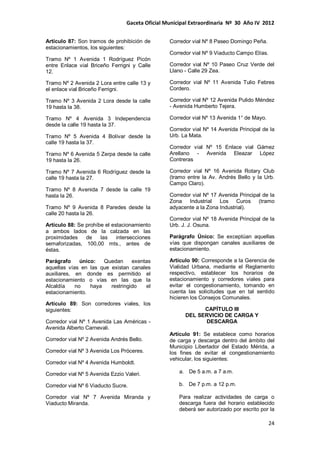 Gaceta Oficial Municipal Extraordinaria Nº 30 Año IV 2012
24
Artículo 87: Son tramos de prohibición de
estacionamientos, los siguientes:
Tramo Nº 1 Avenida 1 Rodríguez Picón
entre Enlace vial Briceño Ferrigni y Calle
12.
Tramo Nº 2 Avenida 2 Lora entre calle 13 y
el enlace vial Briceño Ferrigni.
Tramo Nº 3 Avenida 2 Lora desde la calle
19 hasta la 38.
Tramo Nº 4 Avenida 3 Independencia
desde la calle 19 hasta la 37.
Tramo Nº 5 Avenida 4 Bolívar desde la
calle 19 hasta la 37.
Tramo Nº 6 Avenida 5 Zerpa desde la calle
19 hasta la 26.
Tramo Nº 7 Avenida 6 Rodríguez desde la
calle 19 hasta la 27.
Tramo Nº 8 Avenida 7 desde la calle 19
hasta la 26.
Tramo Nº 9 Avenida 8 Paredes desde la
calle 20 hasta la 26.
Artículo 88: Se prohíbe el estacionamiento
a ambos lados de la calzada en las
proximidades de las intersecciones
semaforizadas, 100,00 mts., antes de
éstas.
Parágrafo único: Quedan exentas
aquellas vías en las que existan canales
auxiliares, en donde es permitido el
estacionamiento o vías en las que la
Alcaldía no haya restringido el
estacionamiento.
Artículo 89: Son corredores viales, los
siguientes:
Corredor vial Nº 1 Avenida Las Américas -
Avenida Alberto Carnevali.
Corredor vial Nº 2 Avenida Andrés Bello.
Corredor vial Nº 3 Avenida Los Próceres.
Corredor vial Nº 4 Avenida Humboldt.
Corredor vial Nº 5 Avenida Ezzio Valeri.
Corredor vial Nº 6 Viaducto Sucre.
Corredor vial Nº 7 Avenida Miranda y
Viaducto Miranda.
Corredor vial Nº 8 Paseo Domingo Peña.
Corredor vial Nº 9 Viaducto Campo Elías.
Corredor vial Nº 10 Paseo Cruz Verde del
Llano - Calle 29 Zea.
Corredor vial Nº 11 Avenida Tulio Febres
Cordero.
Corredor vial Nº 12 Avenida Pulido Méndez
- Avenida Humberto Tejera.
Corredor vial Nº 13 Avenida 1° de Mayo.
Corredor vial Nº 14 Avenida Principal de la
Urb. La Mata.
Corredor vial Nº 15 Enlace vial Gámez
Arellano - Avenida Eleazar López
Contreras
Corredor vial Nº 16 Avenida Rotary Club
(tramo entre la Av. Andrés Bello y la Urb.
Campo Claro).
Corredor vial Nº 17 Avenida Principal de la
Zona Industrial Los Curos (tramo
adyacente a la Zona Industrial).
Corredor vial Nº 18 Avenida Principal de la
Urb. J. J. Osuna.
Parágrafo Único: Se exceptúan aquellas
vías que dispongan canales auxiliares de
estacionamiento.
Artículo 90: Corresponde a la Gerencia de
Vialidad Urbana, mediante el Reglamento
respectivo, establecer los horarios de
estacionamiento y corredores viales para
evitar el congestionamiento, tomando en
cuenta las solicitudes que en tal sentido
hicieren los Consejos Comunales.
CAPÍTULO III
DEL SERVICIO DE CARGA Y
DESCARGA
Artículo 91: Se establece como horarios
de carga y descarga dentro del ámbito del
Municipio Libertador del Estado Mérida, a
los fines de evitar el congestionamiento
vehicular, los siguientes:
a. De 5 a.m. a 7 a.m.
b. De 7 p.m. a 12 p.m.
Para realizar actividades de carga o
descarga fuera del horario establecido
deberá ser autorizado por escrito por la
 