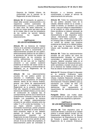 Gaceta Oficial Municipal Extraordinaria Nº 30 Año IV 2012
25
Gerencia de Vialidad Urbana, de
conformidad con lo previsto en el
Reglamento de esta Ordenanza.
Artículo 92: El transporte de gasolina o
diesel debe acceder exclusivamente a los
respectivos centros autorizados de
almacenamiento y servicio y permanecer
en estos sitios. No deben estacionar, ni
circular por ningún sector del casco central
de la ciudad, para lo cual los propietarios
de los centros de servicio deberán
acondicionar los lugares de
estacionamiento.
CAPÍTULO IV
DE LOS ESTACIONAMIENTOS
Artículo 93: La Gerencia de Vialidad
Urbana es la autoridad competente para la
regulación de todo lo concerniente con
estacionamientos privados de uso público,
estacionamientos públicos de uso público y
la aprobación del número de puestos de
estacionamiento de los proyectos de
nuevas edificaciones o proyectos de
cambios de uso que, por su magnitud,
ubicación o uso puedan ocasionar
problemas al tránsito del sector donde se
ubiquen. Los requisitos y condicionantes se
establecen en el Reglamento de la
presente Ordenanza.
Artículo 94: Los estacionamientos
privados de uso público podrán ser
utilizados o modificados según los
intereses de sus propietarios, sin embargo
deberán, dentro de los mismos linderos,
generar una oferta de estacionamiento
igual o superior a la establecida en el
Reglamento de la presente Ordenanza.
Para ello, requerirá la autorización de la
Gerencia de Vialidad Urbana y en los casos
de construcción de cualquier tipo, el
correspondiente permiso de la Gerencia de
Ordenamiento Territorial y Urbanístico de la
Alcaldía. Los propietarios de terrenos
donde se ubiquen estacionamientos
privados de uso público ubicados entre las
calles 11 y 37 y entre las Avenidas 1 y 8,
que hayan obtenido Licencia de
Actividades Económicas, podrán presentar
proyectos de desarrollo en estos terrenos;
estos proyectos, según el uso, deberán
plantear el número de puestos de
estacionamiento, requerido en el
Reglamento de esta Ordenanza, y respetar
lo establecido en el primer párrafo de este
artículo. Si es de interés del propietario, el
estacionamiento podrá ser arrendado al
Municipio o a terceras personas,
condicionadas a prestar el servicio de
estacionamiento de vehículos.
Artículo 95: Todos los estacionamientos
de uso público ubicados fuera de la
calzada, deberán colocar en su acceso, y
visible al tránsito, un semáforo con luces
verde y roja que indique la disponibilidad o
no de puestos en dicho estacionamiento.
Estos semáforos no deberán sobresalir de
los linderos del estacionamiento.
Adicionalmente a este dispositivo, podrá
colocar internamente cualquier otro
dispositivo para indicar que no hay cupo,
sin embargo éste no deberá constituirse en
un control de acceso que ocasione
problemas de tránsito en la vialidad pública;
en este caso la Gerencia de Vialidad
Urbana está facultada para solicitar su
retiro.
Artículo 96: Todos los estacionamientos
privados de uso público así como los
estacionamientos ubicados en centros
comerciales y asistenciales públicos o
privados, deberán actualizar datos en el
Registro Municipal de Estacionamientos y
serán sometidos a revisión anual por parte
de la Gerencia de Vialidad Urbana a los
fines de obtener el aval de funcionamiento.
Artículo 97: Quienes infringen lo dispuesto
en la presente Ordenanza serán
sancionados por la Gerencia de Vialidad
Urbana, mediante Resolución motivada y
remitida al Servicio Autónomo Municipal de
Administración Tributaria (SAMAT) para su
tramitación con multas de Diez (10)
Unidades Tributarias en caso de
deficiencias por equipamiento o
requerimiento de acondicionamiento del
inmueble.
Parágrafo Único: Las multas serán
incrementadas en un diez por ciento (10%)
cada vez que sea requerida su aplicación.
CAPÍTULO V
DE LOS DISPOSITIVOS DE CONTROL
DE TRÁNSITO
Artículo 98: Todo dispositivo para el
control del tránsito a ubicarse en la vialidad
pública o privada deberá cumplir con los
lineamientos establecidos en el Manual
Interamericano de Dispositivos de Control
de Tránsito y estarán regulados en el
Reglamento de la presente Ordenanza,
 